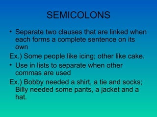 SEMICOLONS Separate two clauses that are linked when each forms a complete sentence on its own Ex.) Some people like icing; other like cake. Use in lists to separate when other commas are used Ex.) Bobby needed a shirt, a tie and socks; Billy needed some pants, a jacket and a hat. 