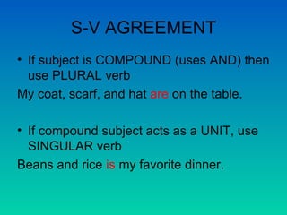 S-V AGREEMENT If subject is COMPOUND (uses AND) then use PLURAL verb My coat, scarf, and hat  are  on the table. If compound subject acts as a UNIT, use SINGULAR verb Beans and rice  is  my favorite dinner. 