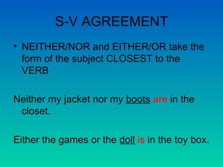 S-V AGREEMENT NEITHER/NOR and EITHER/OR take the form of the subject CLOSEST to the VERB Neither my jacket nor my  boots   are  in the closet. Either the games or the  doll   is  in the toy box. 