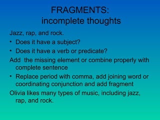 FRAGMENTS:  incomplete thoughts Jazz, rap, and rock. Does it have a subject? Does it have a verb or predicate? Add  the missing element or combine properly with complete sentence Replace period with comma, add joining word or coordinating conjunction and add fragment Olivia likes many types of music, including jazz, rap, and rock. 