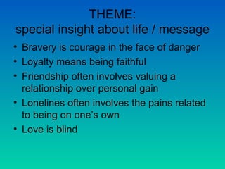 THEME: special insight about life / message Bravery is courage in the face of danger Loyalty means being faithful Friendship often involves valuing a relationship over personal gain Lonelines often involves the pains related to being on one’s own Love is blind  