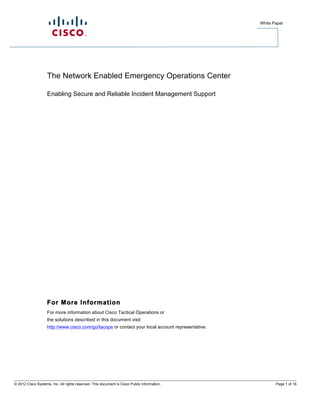 White Paper




                    The Network Enabled Emergency Operations Center

                    Enabling Secure and Reliable Incident Management Support




                    For More Information
                    For more information about Cisco Tactical Operations or
                    the solutions described in this document visit:
                    http://www.cisco.com/go/tacops or contact your local account representative.




© 2012 Cisco Systems, Inc. All rights reserved. This document is Cisco Public Information.                Page 1 of 16
 