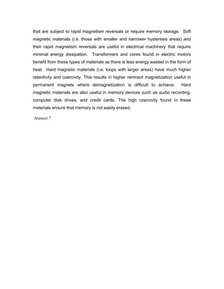 that are subject to rapid magnetism reversals or require memory storage. Soft
magnetic materials (i.e. those with smaller and narrower hysteresis areas) and
their rapid magnetism reversals are useful in electrical machinery that require
minimal energy dissipation. Transformers and cores found in electric motors
benefit from these types of materials as there is less energy wasted in the form of
heat. Hard magnetic materials (i.e. loops with larger areas) have much higher
retentivity and coercivity. This results in higher remnant magnetization useful in
permanent magnets where demagnetization is difficult to achieve. Hard
magnetic materials are also useful in memory devices such as audio recording,
computer disk drives, and credit cards. The high coercivity found in these
materials ensure that memory is not easily erased.
Answer 7
 