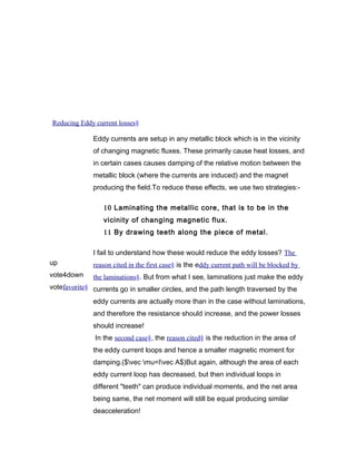 Reducing Eddy current losses§
up
vote4down
votefavorite§
Eddy currents are setup in any metallic block which is in the vicinity
of changing magnetic fluxes. These primarily cause heat losses, and
in certain cases causes damping of the relative motion between the
metallic block (where the currents are induced) and the magnet
producing the field.To reduce these effects, we use two strategies:-
10 Laminating the metallic core, that is to be in the
vicinity of changing magnetic flux.
11 By drawing teeth along the piece of metal.
I fail to understand how these would reduce the eddy losses? The
reason cited in the first case§ is the eddy current path will be blocked by
the laminations§. But from what I see, laminations just make the eddy
currents go in smaller circles, and the path length traversed by the
eddy currents are actually more than in the case without laminations,
and therefore the resistance should increase, and the power losses
should increase!
In the second case§, the reason cited§ is the reduction in the area of
the eddy current loops and hence a smaller magnetic moment for
damping.($vec mu=Ivec A$)But again, although the area of each
eddy current loop has decreased, but then individual loops in
different "teeth" can produce individual moments, and the net area
being same, the net moment will still be equal producing similar
deacceleration!
 