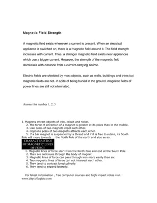 Magnetic Field Strength
A magnetic field exists whenever a current is present. When an electrical
appliance is switched on, there is a magnetic field around it. The field strength
increases with current. Thus, a stronger magnetic field exists near appliances
which use a bigger current. However, the strength of the magnetic field
decreases with distance from a current-carrying source.
Electric fields are shielded by most objects, such as walls, buildings and trees but
magnetic fields are not. In spite of being buried in the ground, magnetic fields of
power lines are still not eliminated.
Answer for number 1, 2, 3
1. Magnets attract objects of iron, cobalt and nickel.
2. The force of attraction of a magnet is greater at its poles than in the middle.
3. Like poles of two magnets repel each other.
4. Opposite poles of two magnets attracts each other.
5. If a bar magnet is suspended by a thread and if it is free to rotate, its South
Pole will move towards the North Pole of the earth and vice versa.
CHARACTERISTICS
OF MAGNETIC LINES
OF FORCE
1. Magnetic lines of force start from the North Pole and end at the South Pole.
2. They are continuos through the body of magnet
3. Magnetic lines of force can pass through iron more easily than air.
4. Two magnetic lines of force can not intersect each other.
5. They tend to contract longitudinally.
6. They tend to expand laterally.
For latest information , free computer courses and high impact notes visit :
www.citycollegiate.com
 