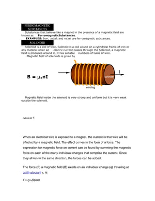 FERROMAGNETIC
SUBSTANCES
Substances that behave like a magnet in the presence of a magnetic field are
known as FerromagneticSubstances.
EXAMPLES: Iron, cobalt and nickel are ferromagnetic substances.
SOLENOID
Solenoid is a coil of wire. Solenoid is a coil wound on a cylindrical frame of iron or
any material when an electric current passes through the Solenoid, a magnetic
field is produced around it. It has suitable numbers of turns of wire.
Magnetic field of solenoids is given by
B = µonI
Magnetic field inside the solenoid is very strong and uniform but it is very weak
outside the solenoid.
Answer 5
When an electrical wire is exposed to a magnet, the current in that wire will be
affected by a magnetic field. The effect comes in the form of a force. The
expression for magnetic force on current can be found by summing the magnetic
force on each of the many individual charges that comprise the current. Since
they all run in the same direction, the forces can be added.
The force (F) a magnetic field (B) exerts on an individual charge (q) traveling at
drift§velocity§ vd is:
F=qvdBsinθ
 