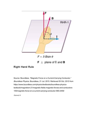 Right Hand Rule
Source: Boundless. “Magnetic Force on a Current-Carrying Conductor.”
Boundless Physics. Boundless, 21 Jul. 2015. Retrieved 05 Oct. 2015 from
https://www.boundless.com/physics/textbooks/boundless-physics-
textbook/magnetism-21/magnetic-fields-magnetic-forces-and-conductors-
159/magnetic-force-on-a-current-carrying-conductor-560-2459/
Answer 6
 