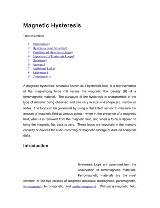 Magnetic Hysteresis
Table of Contents
1 Introduction§
2 Hysteresis Loop Structure§
3 Variations of Hysteresis Loops§
4 Importance of Hysteresis Loops§
5 Questions§
6 Answers§
7 Additional Links§
8 References§
9 Contributors §
A magnetic hysteresis, otherwise known as a hysteresis loop, is a representation
of the magnetizing force (H) versus the magnetic flux density (B) of a
ferromagnetic material. The curvature of the hysteresis is characteristic of the
type of material being observed and can vary in size and shape (i.e. narrow or
wide). The loop can be generated by using a Hall Effect sensor to measure the
amount of magnetic field at various points - when in the presence of a magnetic
field, when it is removed from the magnetic field, and when a force is applied to
bring the magnetic flux back to zero. These loops are important in the memory
capacity of devices for audio recording or magnetic storage of data on computer
disks.
Introduction
Hysteresis loops are generated from the
observation of ferromagnetic materials.
Ferromagnetic materials are the most
common of the five classes of magnetic materials: diamagnetic, paramagnetic,
ferrimagnetic§, ferromagnetic, and antiferromagnetic§. Without a magnetic field,
 