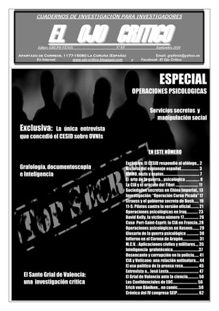 1
os
CUADERNOS DE INVESTIGACIÓN PARA INVESTIGADORES
EELL OOJJOO CCRRIITTIICCOOEditor: GRUPO FÉNIX Nº 65 Septiembre 2010
Apartado de Correos, 1177-15080 La Coruña (España) Email: grpfenix@yahoo.es
En Internet: www.ojo-critico.blogspot.com y Facebook: El Ojo Crítico
ESPECIAL
OPERACIONES PSICOLOGICAS
Grafología, documentoscopia
e Inteligencia
EN ESTE NÚMERO
Exclusiva: El CESID respondió al ufólogo... 2
Historia del espionaje español……………....… 3
UMMO, nazis y espias………………………………....…. 7
El arte de la guerra… psicológica ……….....… 8
La CIA y el oráculo del Tibet ………………….…... 11
Sociedades secretas en China Imperial.. 13
Investigación: “Operación Carne Picada” 17
Strauss y el gobierno secreto de Bush…… 19
11-S: Pilotos contra la versión oficial………. 21
Operaciones psicológicas en Iraq……….…. 23
David Kelly, la víctima número 17……………... 26
Caso Port-Saint-Esprit: la CIA en Francia..28
Operaciones psicológicas en Kosovo…….. 29
Glosario de la guerra psicológica …………... 30
Infierno en el Corona de Aragón……………….. 31
M.C.V. : Aplicaciones civiles y militares…. 35
Inteligencia grafotécnica……………………….….37
Desencanto y corrupción en la policía…… 41
CIA y Vaticano: una relación antinatura…. 44
El uso político de la prensa rosa………………. 45
Entrevista a… José Lesta………………………..…….. 47
El Grial de Valencia ante la ciencia…………. 50
Los Confidenciales de EOC………..………………. 56
Erich von Däniken… en comic………………..……59
Crónica del IV congreso SEIP………………….…. 62
El Santo Grial de Valencia:
una investigación crítica
Servicios secretos y
manipulación social
Exclusiva: La única entrevista
que concedió el CESID sobre OVNIs
 