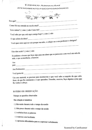 Scanned by CamScanner
岜 唱 眇 裢 ぢ 心 八 矿b 中 年 ・ ダ 章ヂ ・ ず
A T E N D i M E N T O p S ıc o p E D A G ó G ıc o
茕 诟  翥 牢
p o r qu ê?
C o m o fo i su a e n tr a da n a e s c o la a tu a l?
T e v e o u tra s ? () s im 0 n ão C o m o fo i?
V o c ê s a b e p o r q u e e stá a q u i c o m igo h o je ? 0 sim () n ão
O q u e a c h o u da id e ia ?
V o c ê q u e r e s ta r a q u i o u v e io p o rq u e su a m ãe ,
o c o lég io o u o s e u p r o fe s s o r o o b ń g o u ?
E le s têm r a z ão ? 0 s im ( )n ão
S e p u de s s e e tiv e s s e q u e fa z e r a lg o p a r a tıJn a lu n o q u e s e p a r e c e s s e c o m v o c ê c iıl s a la de
a u lĄ o qu e a c o n s e lh a r iĄ a fa z e r e m
A o s
p a is
A o s P r o fe s s o re s
V o c ê g o s ta de
U s e e s te m a te r ia l s e p r e c is a r p a r a m o s tr a r m e o q u e v o c ê s a b e a r e s p e ito d o q u e s a b e
fa z e r,
do q u e th e e n s in a r a m e o q u e a p r e n de u D e s e n h e ,
e s c r e v Ą fa q a a lg u m a c o is a q u e
th e v e n h a à c a b e ça
R O T E IR O D E O B S E R V A ÇĂO
M a r q u e a s q u e s töe s o bs e r v a d a s
E m r e la ção à te m átic a
( )fa la m u ito du r a n te to do o te m p o da s e ss ão
( )fa la p o u c o du r a n te to do o te m p o d a s e s s ão
0 v e r ba liz a b e m a s p a la v r a s
( ) e x p re s s a c o m fa c ū id a d e
() a p re s m ta d ific u lda d e s p a r a s e e x pre ss a r v e r ba lm e n te
 