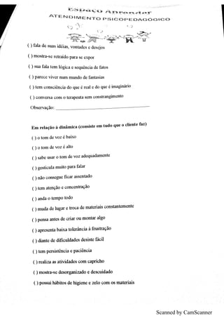 Scanned by CamScanner
A T E N D ıM E N T O p S ıC O p E ï
D A G ó G ıG O
( ) fa ıa d e s u a s id éia s ,
v o n ta d e s e de s e jo s
月
月
( ) m o s tr a s e r e tr a id o p a r a s e e x p o r
( ) s u a fa la te m ló g ic a e s e q u ên c ia d e fa to s
( ) p a r e c e v iv e r n u m m u n d o de fa n ta s ia s
( ) te m c o n s c iên c ia d o q u e é r e a l e d o q u e é im a g in ár io
( ) c o n v e r s a c o m o te r a p e u ta s e m c o n s tr a n g hn e n to
O b s e r v a ç ão
E m r e ıa çã o à d in âm ic a (c o n s is te e m tu d o q u e o c ıie n te fa z )
( ) o to m d e v o z é b a ix o
( ) o to m d e v o z é a lto
( ) s a b e u s a r o to m d e v o z a d e q u a d a m m te
( )g e s tic u la m u ito p a r a fa la r
( ) n ão c o n s e g u e fic a r a s s e n ta do
( )te m a te n ção e c o n c e n tra ç ão
( ) a n d a o te m p o to d o
( )m u da d e lu g a r e tr o c a d e m a te ria is c o n sta n te m e n te
0 p e n s a a n te s de c r ia r o u m o n ta r a lg o
0 a p r e s e n ta b a ix a to le r ân c ia à m tra qão
() t e de dific u lda d e s de s is te fác il
( )te m p e rs is tên c ia e p a c iên c ia
() r e a liz a a s a tiv id a de s c o m c a pr ic h o
( )m o s tr a s e d e s o r gan iz a do e de s c u id a do
( )p o s su ih áb ito s de hig ie n e e z e lo c o m o s m a tĮer ia is
 