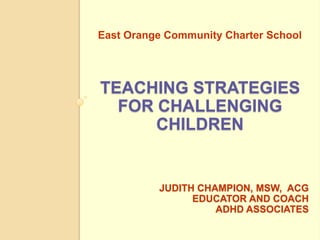 East Orange Community Charter School




TEACHING STRATEGIES
  FOR CHALLENGING
      CHILDREN


          JUDITH CHAMPION, MSW, ACG
                EDUCATOR AND COACH
                    ADHD ASSOCIATES
 