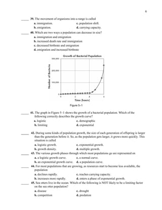 6
_____ 39. The movement of organisms into a range is called
a. immigration. c. population shift.
b. emigration. d. carrying capacity.
_____ 40. Which are two ways a population can decrease in size?
a. immigration and emigration
b. increased death rate and immigration
c. decreased birthrate and emigration
d. emigration and increased birthrate
Figure 5–1
_____ 41. The graph in Figure 5–1 shows the growth of a bacterial population. Which of the
following correctly describes the growth curve?
a. logistic c. demographic
b. limiting d. exponential
_____ 42. During some kinds of population growth, the size of each generation of offspring is larger
than the generation before it. So, as the population gets larger, it grows more quickly. This
situation is called
a. logistic growth. c. exponential growth.
b. growth density. d. multiple growth.
_____ 43. The various growth phases through which most populations go are represented on
a. a logistic growth curve. c. a normal curve.
b. an exponential growth curve. d. a population curve.
_____ 44. For most populations that are growing, as resources start to become less available, the
population
a. declines rapidly. c. reaches carrying capacity.
b. increases more rapidly. d. enters a phase of exponential growth.
_____ 45. Sea otters live in the ocean. Which of the following is NOT likely to be a limiting factor
on the sea otter population?
a. disease c. drought
b. competition d. predation
 