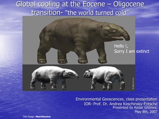 Global cooling at the Eocene – Oligocene 
    transition­ “the world turned cold” 
    transition  “ 
                 the world turned cold 




                                                    Hello !, 
                                                    Sorry I am extinct




                               Environmental Geosciences, class presentation 
                                    IOR­ Prof. Dr. Andrea Koschinsky­Fritsche 
                                    IOR                   Koschinsky 
                                                                    ­ 
                                                   Presented by Kedar Ghimire, 
                                                                May 8th, 2007 
  Title Image: Moeritherium 