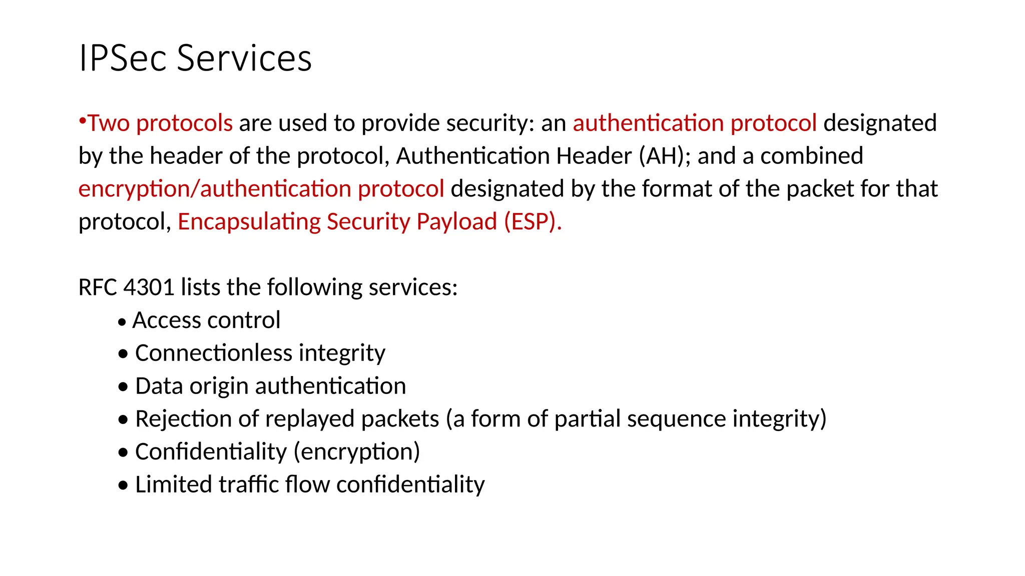 IPSec Services
•Two protocols are used to provide security: an authentication protocol designated
by the header of the protocol, Authentication Header (AH); and a combined
encryption/authentication protocol designated by the format of the packet for that
protocol, Encapsulating Security Payload (ESP).
RFC 4301 lists the following services:
• Access control
• Connectionless integrity
• Data origin authentication
• Rejection of replayed packets (a form of partial sequence integrity)
• Confidentiality (encryption)
• Limited traffic flow confidentiality
 