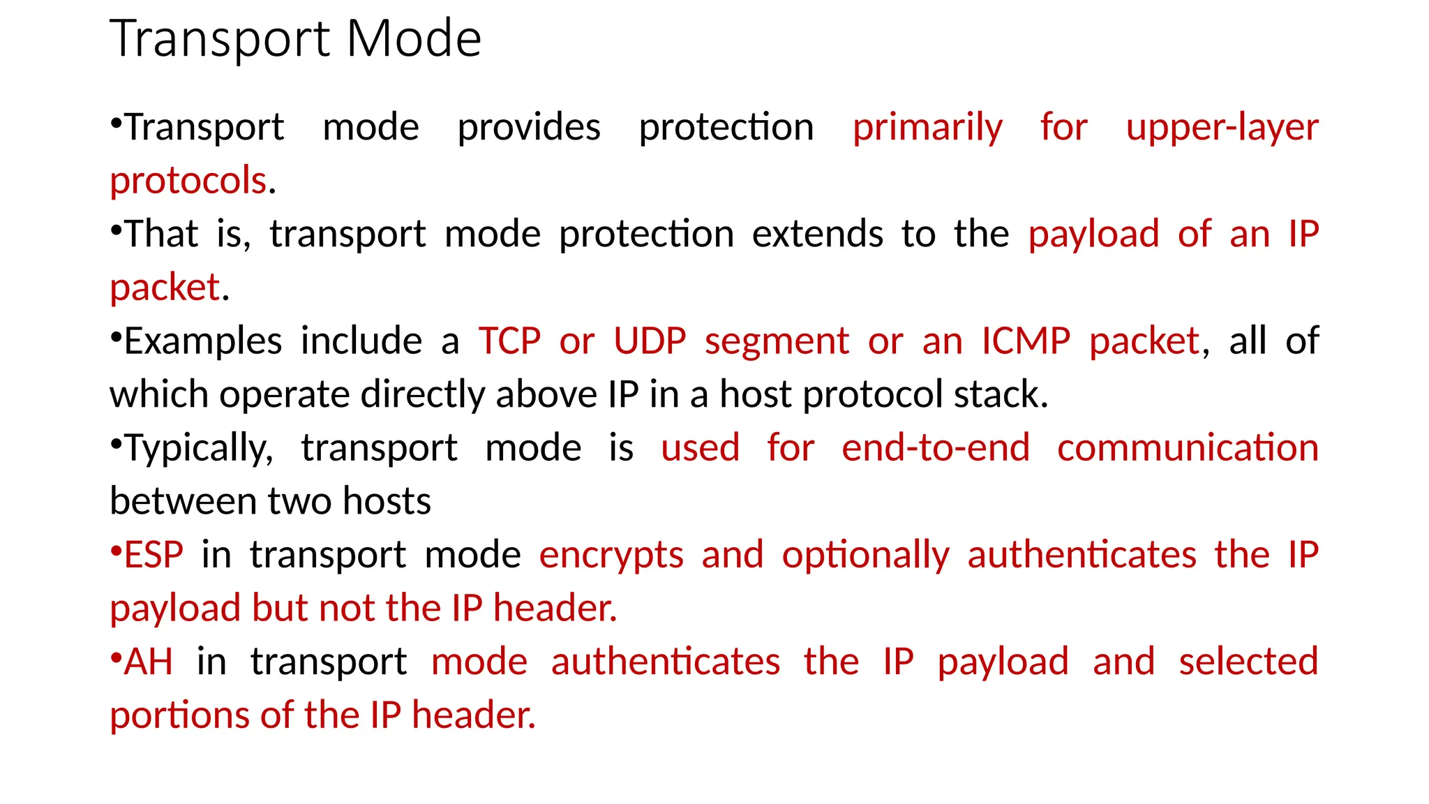 Transport Mode
•Transport mode provides protection primarily for upper-layer
protocols.
•That is, transport mode protection extends to the payload of an IP
packet.
•Examples include a TCP or UDP segment or an ICMP packet, all of
which operate directly above IP in a host protocol stack.
•Typically, transport mode is used for end-to-end communication
between two hosts
•ESP in transport mode encrypts and optionally authenticates the IP
payload but not the IP header.
•AH in transport mode authenticates the IP payload and selected
portions of the IP header.
 