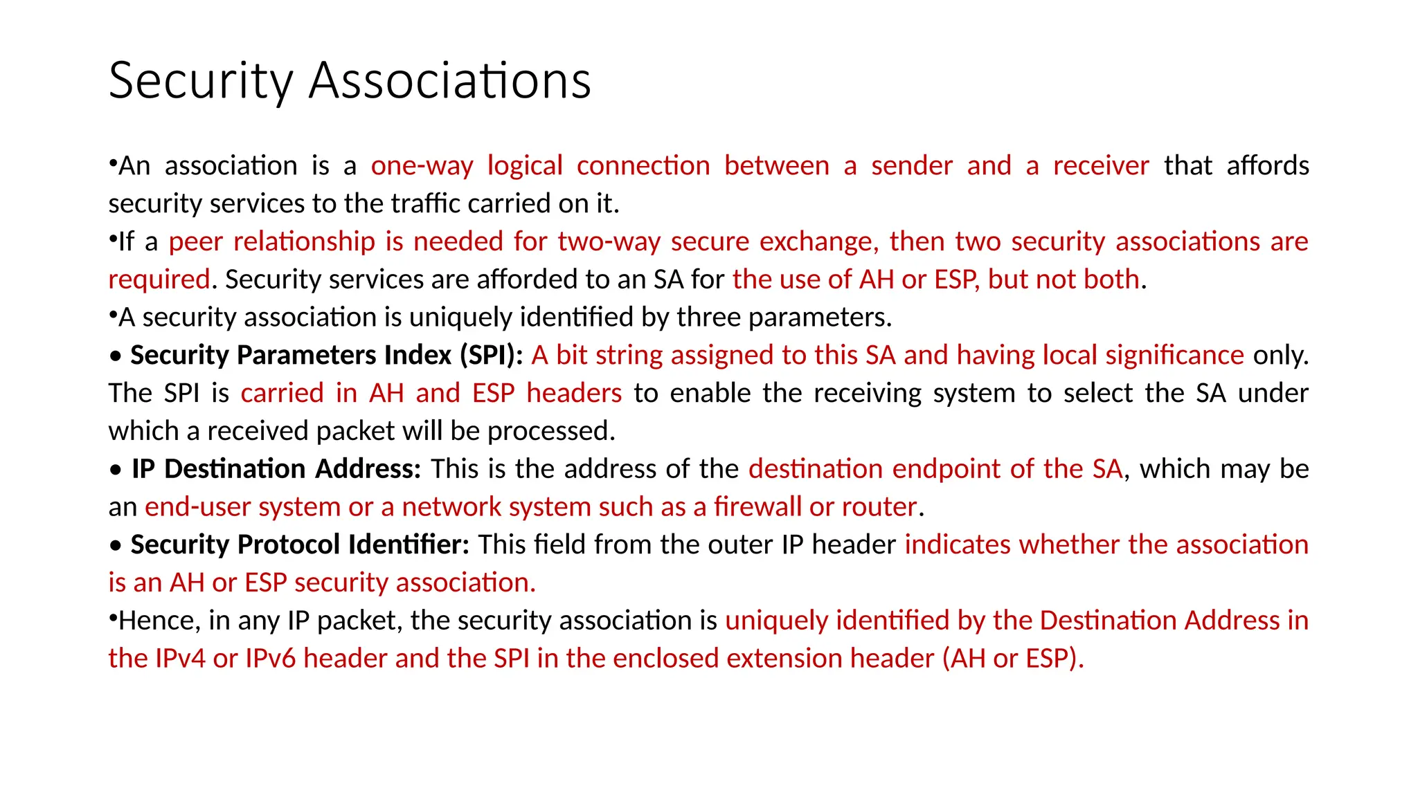 Security Associations
•An association is a one-way logical connection between a sender and a receiver that affords
security services to the traffic carried on it.
•If a peer relationship is needed for two-way secure exchange, then two security associations are
required. Security services are afforded to an SA for the use of AH or ESP, but not both.
•A security association is uniquely identified by three parameters.
• Security Parameters Index (SPI): A bit string assigned to this SA and having local significance only.
The SPI is carried in AH and ESP headers to enable the receiving system to select the SA under
which a received packet will be processed.
• IP Destination Address: This is the address of the destination endpoint of the SA, which may be
an end-user system or a network system such as a firewall or router.
• Security Protocol Identifier: This field from the outer IP header indicates whether the association
is an AH or ESP security association.
•Hence, in any IP packet, the security association is uniquely identified by the Destination Address in
the IPv4 or IPv6 header and the SPI in the enclosed extension header (AH or ESP).
 