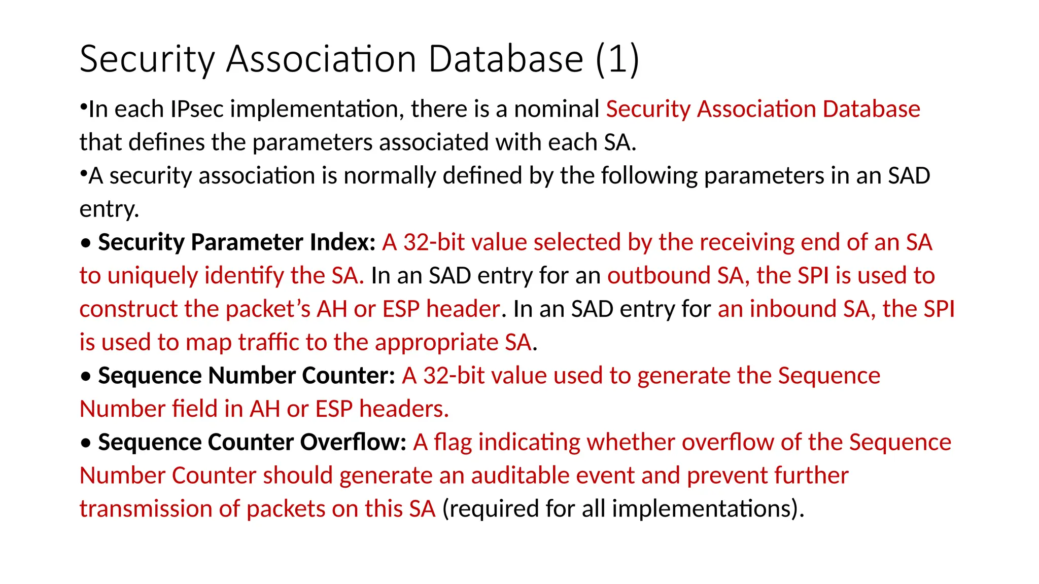 Security Association Database (1)
•In each IPsec implementation, there is a nominal Security Association Database
that defines the parameters associated with each SA.
•A security association is normally defined by the following parameters in an SAD
entry.
• Security Parameter Index: A 32-bit value selected by the receiving end of an SA
to uniquely identify the SA. In an SAD entry for an outbound SA, the SPI is used to
construct the packet’s AH or ESP header. In an SAD entry for an inbound SA, the SPI
is used to map traffic to the appropriate SA.
• Sequence Number Counter: A 32-bit value used to generate the Sequence
Number field in AH or ESP headers.
• Sequence Counter Overflow: A flag indicating whether overflow of the Sequence
Number Counter should generate an auditable event and prevent further
transmission of packets on this SA (required for all implementations).
 