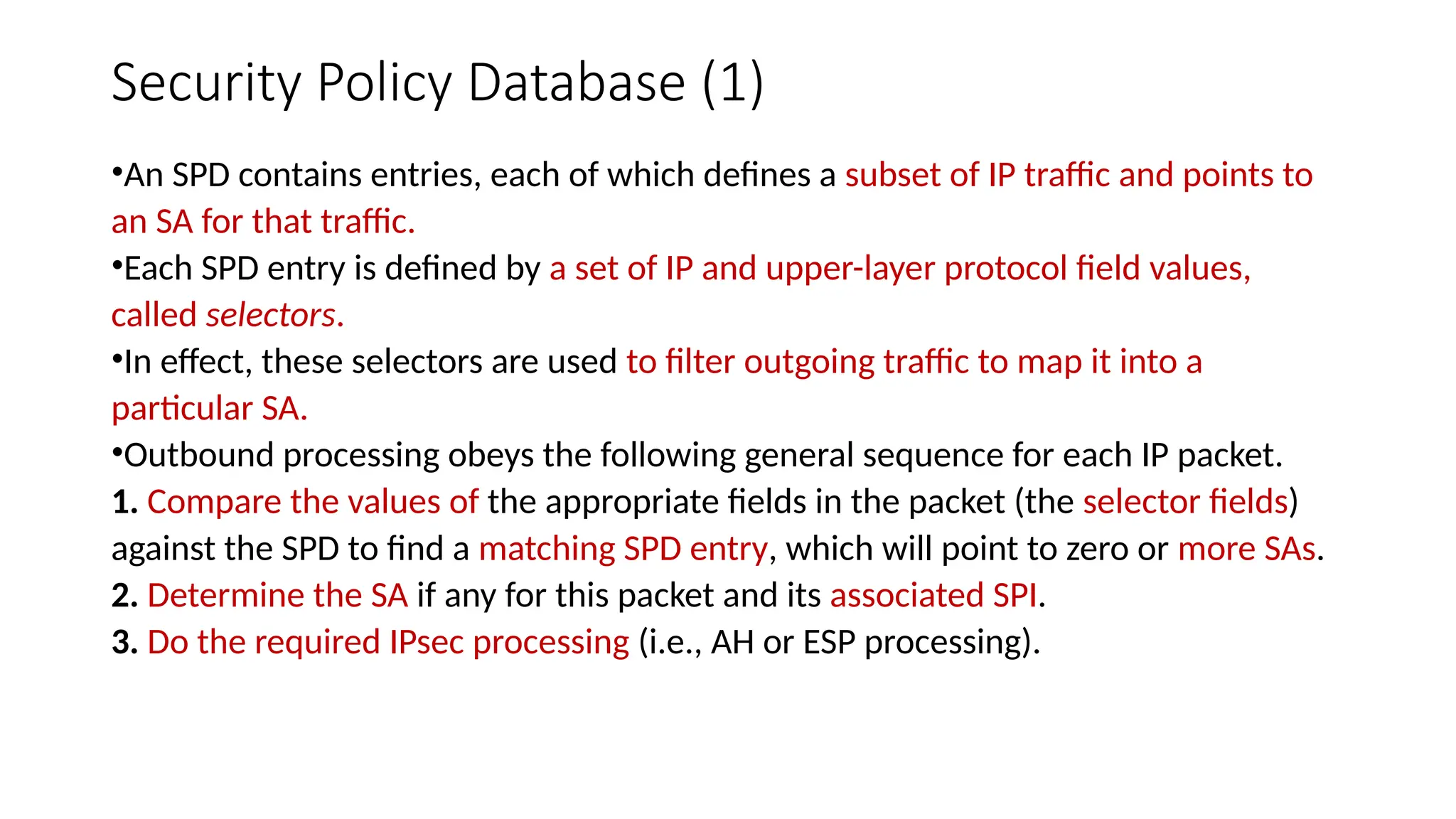 Security Policy Database (1)
•An SPD contains entries, each of which defines a subset of IP traffic and points to
an SA for that traffic.
•Each SPD entry is defined by a set of IP and upper-layer protocol field values,
called selectors.
•In effect, these selectors are used to filter outgoing traffic to map it into a
particular SA.
•Outbound processing obeys the following general sequence for each IP packet.
1. Compare the values of the appropriate fields in the packet (the selector fields)
against the SPD to find a matching SPD entry, which will point to zero or more SAs.
2. Determine the SA if any for this packet and its associated SPI.
3. Do the required IPsec processing (i.e., AH or ESP processing).
 