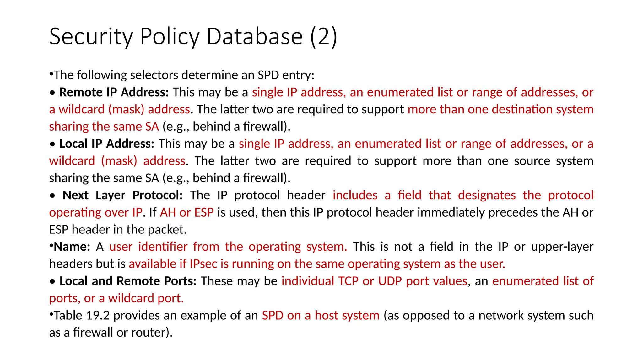 Security Policy Database (2)
•The following selectors determine an SPD entry:
• Remote IP Address: This may be a single IP address, an enumerated list or range of addresses, or
a wildcard (mask) address. The latter two are required to support more than one destination system
sharing the same SA (e.g., behind a firewall).
• Local IP Address: This may be a single IP address, an enumerated list or range of addresses, or a
wildcard (mask) address. The latter two are required to support more than one source system
sharing the same SA (e.g., behind a firewall).
• Next Layer Protocol: The IP protocol header includes a field that designates the protocol
operating over IP. If AH or ESP is used, then this IP protocol header immediately precedes the AH or
ESP header in the packet.
•Name: A user identifier from the operating system. This is not a field in the IP or upper-layer
headers but is available if IPsec is running on the same operating system as the user.
• Local and Remote Ports: These may be individual TCP or UDP port values, an enumerated list of
ports, or a wildcard port.
•Table 19.2 provides an example of an SPD on a host system (as opposed to a network system such
as a firewall or router).
 