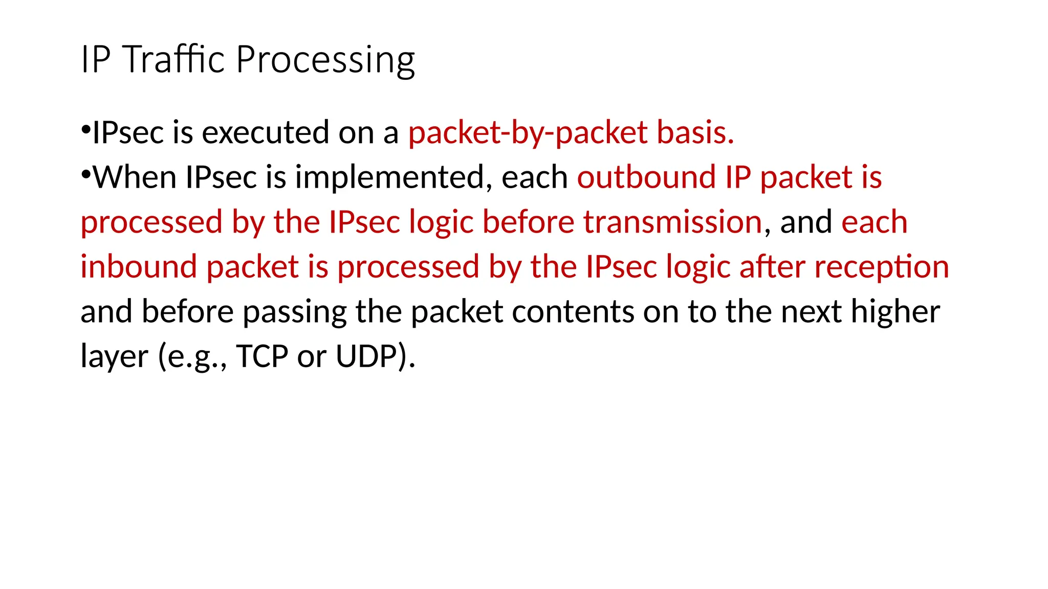 IP Traffic Processing
•IPsec is executed on a packet-by-packet basis.
•When IPsec is implemented, each outbound IP packet is
processed by the IPsec logic before transmission, and each
inbound packet is processed by the IPsec logic after reception
and before passing the packet contents on to the next higher
layer (e.g., TCP or UDP).
 