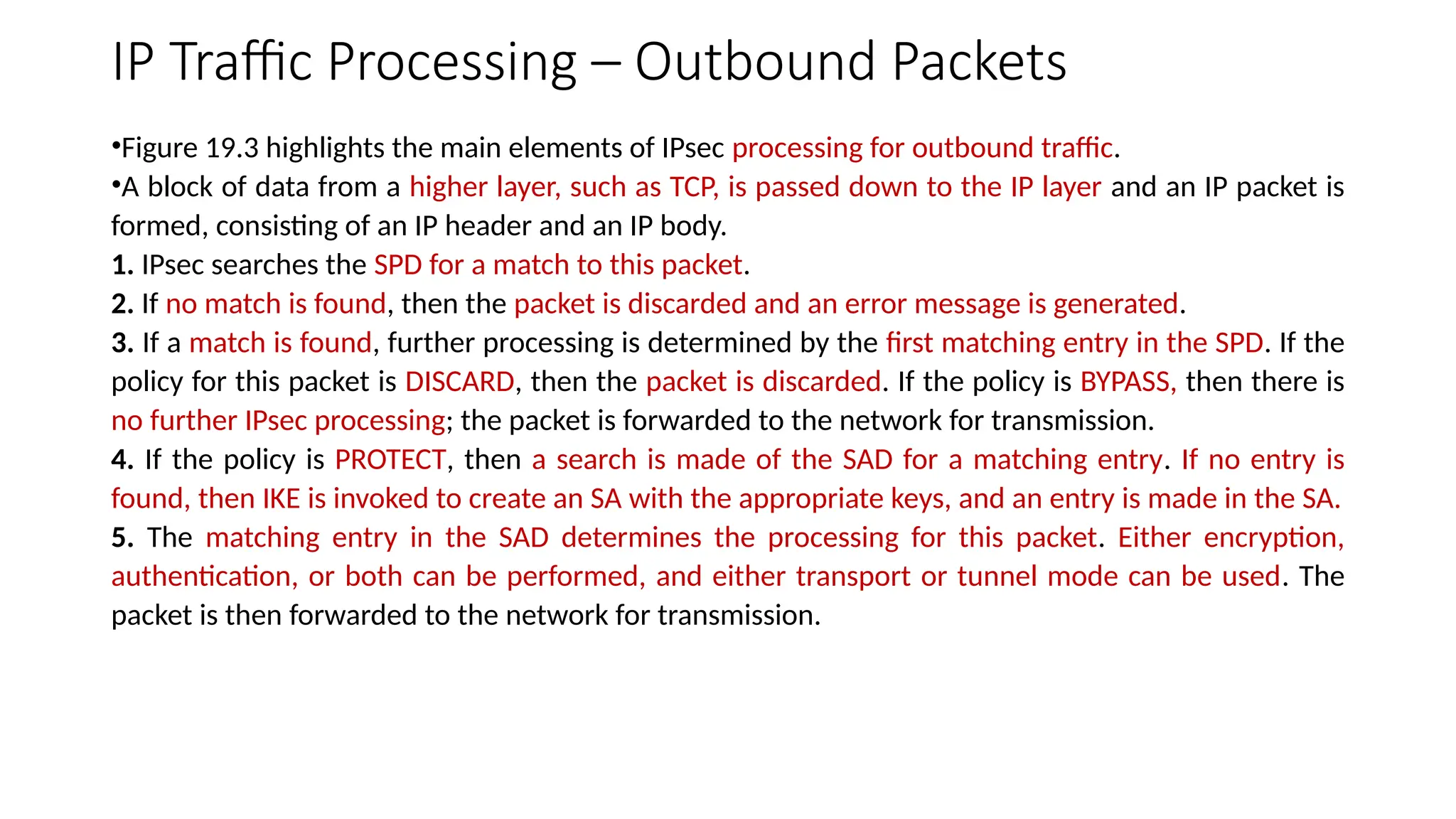 IP Traffic Processing – Outbound Packets
•Figure 19.3 highlights the main elements of IPsec processing for outbound traffic.
•A block of data from a higher layer, such as TCP, is passed down to the IP layer and an IP packet is
formed, consisting of an IP header and an IP body.
1. IPsec searches the SPD for a match to this packet.
2. If no match is found, then the packet is discarded and an error message is generated.
3. If a match is found, further processing is determined by the first matching entry in the SPD. If the
policy for this packet is DISCARD, then the packet is discarded. If the policy is BYPASS, then there is
no further IPsec processing; the packet is forwarded to the network for transmission.
4. If the policy is PROTECT, then a search is made of the SAD for a matching entry. If no entry is
found, then IKE is invoked to create an SA with the appropriate keys, and an entry is made in the SA.
5. The matching entry in the SAD determines the processing for this packet. Either encryption,
authentication, or both can be performed, and either transport or tunnel mode can be used. The
packet is then forwarded to the network for transmission.
 