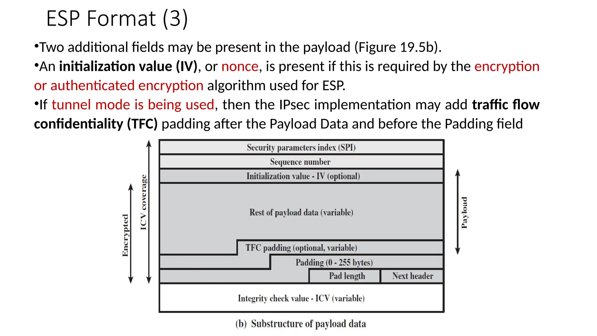 ESP Format (3)
•Two additional fields may be present in the payload (Figure 19.5b).
•An initialization value (IV), or nonce, is present if this is required by the encryption
or authenticated encryption algorithm used for ESP.
•If tunnel mode is being used, then the IPsec implementation may add traffic flow
confidentiality (TFC) padding after the Payload Data and before the Padding field
 