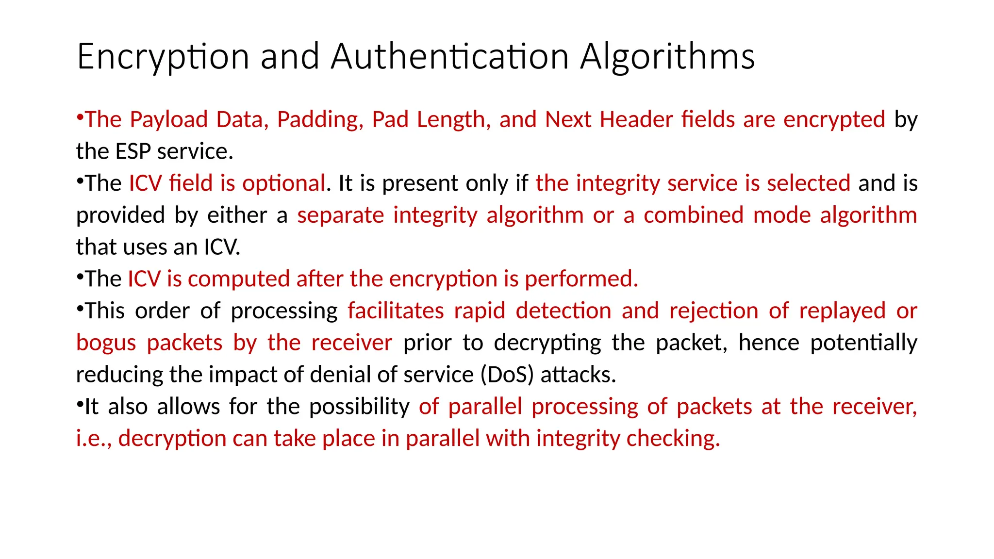 Encryption and Authentication Algorithms
•The Payload Data, Padding, Pad Length, and Next Header fields are encrypted by
the ESP service.
•The ICV field is optional. It is present only if the integrity service is selected and is
provided by either a separate integrity algorithm or a combined mode algorithm
that uses an ICV.
•The ICV is computed after the encryption is performed.
•This order of processing facilitates rapid detection and rejection of replayed or
bogus packets by the receiver prior to decrypting the packet, hence potentially
reducing the impact of denial of service (DoS) attacks.
•It also allows for the possibility of parallel processing of packets at the receiver,
i.e., decryption can take place in parallel with integrity checking.
 