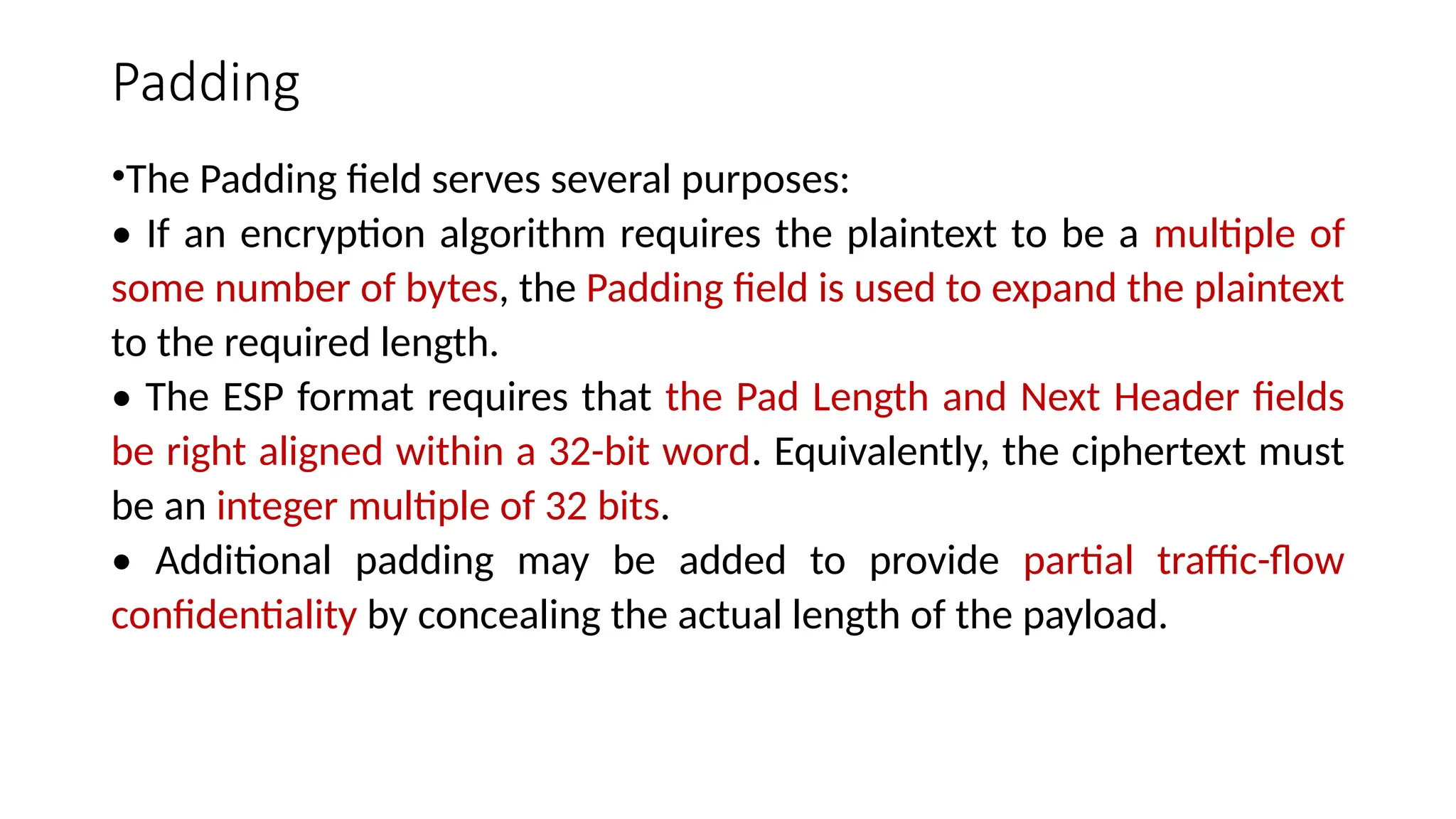 Padding
•The Padding field serves several purposes:
• If an encryption algorithm requires the plaintext to be a multiple of
some number of bytes, the Padding field is used to expand the plaintext
to the required length.
• The ESP format requires that the Pad Length and Next Header fields
be right aligned within a 32-bit word. Equivalently, the ciphertext must
be an integer multiple of 32 bits.
• Additional padding may be added to provide partial traffic-flow
confidentiality by concealing the actual length of the payload.
 
