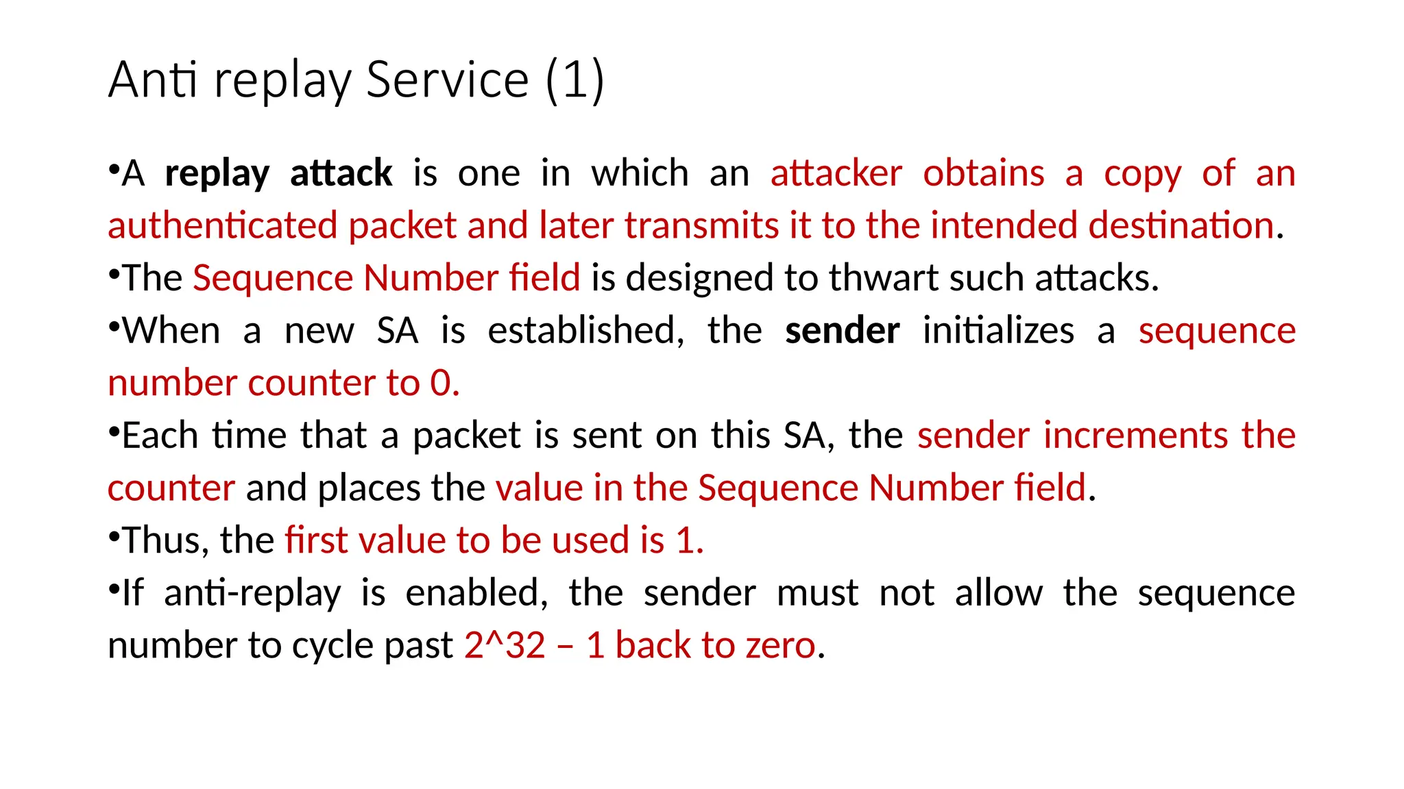 Anti replay Service (1)
•A replay attack is one in which an attacker obtains a copy of an
authenticated packet and later transmits it to the intended destination.
•The Sequence Number field is designed to thwart such attacks.
•When a new SA is established, the sender initializes a sequence
number counter to 0.
•Each time that a packet is sent on this SA, the sender increments the
counter and places the value in the Sequence Number field.
•Thus, the first value to be used is 1.
•If anti-replay is enabled, the sender must not allow the sequence
number to cycle past 2^32 – 1 back to zero.
 
