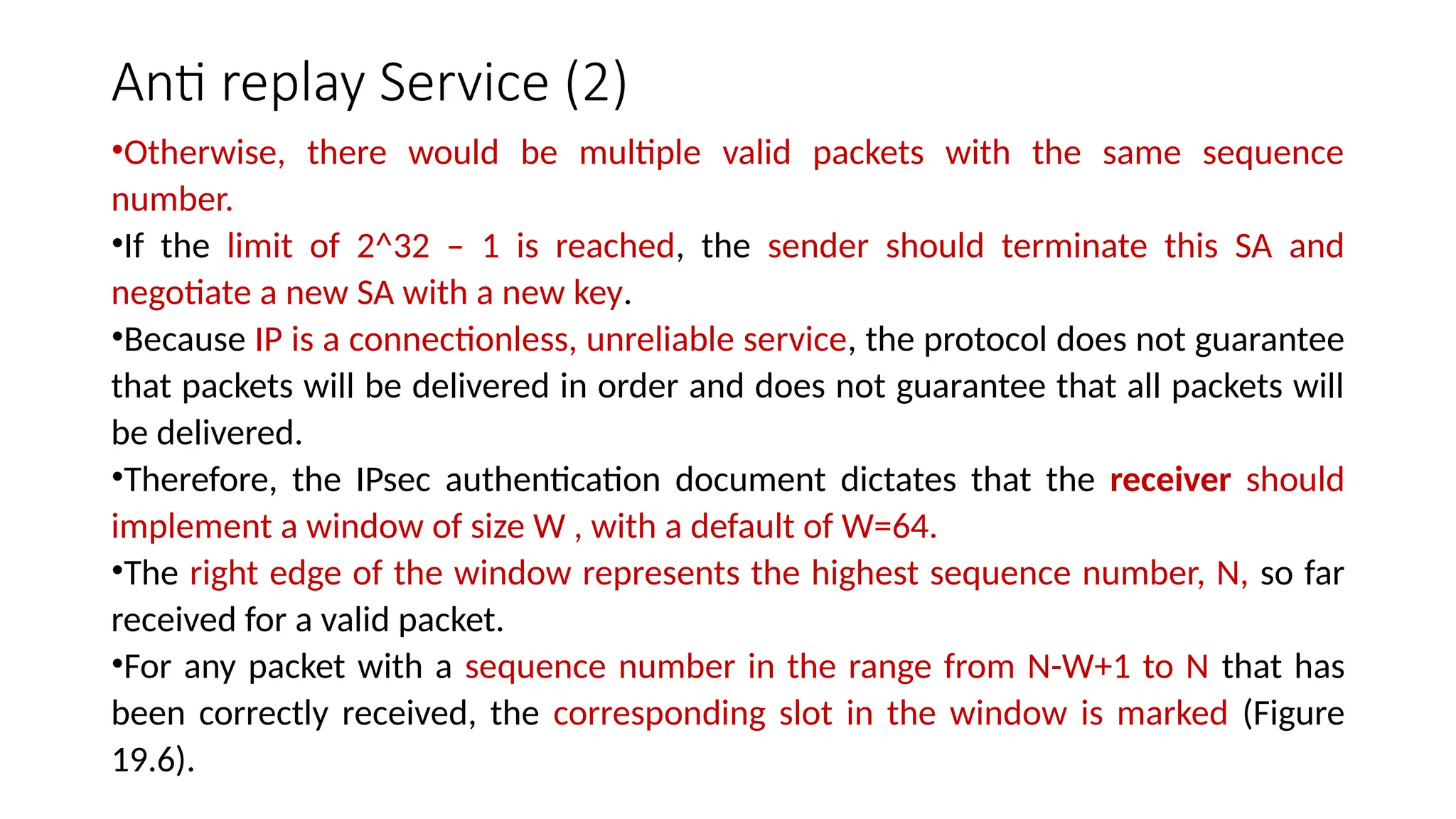Anti replay Service (2)
•Otherwise, there would be multiple valid packets with the same sequence
number.
•If the limit of 2^32 – 1 is reached, the sender should terminate this SA and
negotiate a new SA with a new key.
•Because IP is a connectionless, unreliable service, the protocol does not guarantee
that packets will be delivered in order and does not guarantee that all packets will
be delivered.
•Therefore, the IPsec authentication document dictates that the receiver should
implement a window of size W , with a default of W=64.
•The right edge of the window represents the highest sequence number, N, so far
received for a valid packet.
•For any packet with a sequence number in the range from N-W+1 to N that has
been correctly received, the corresponding slot in the window is marked (Figure
19.6).
 