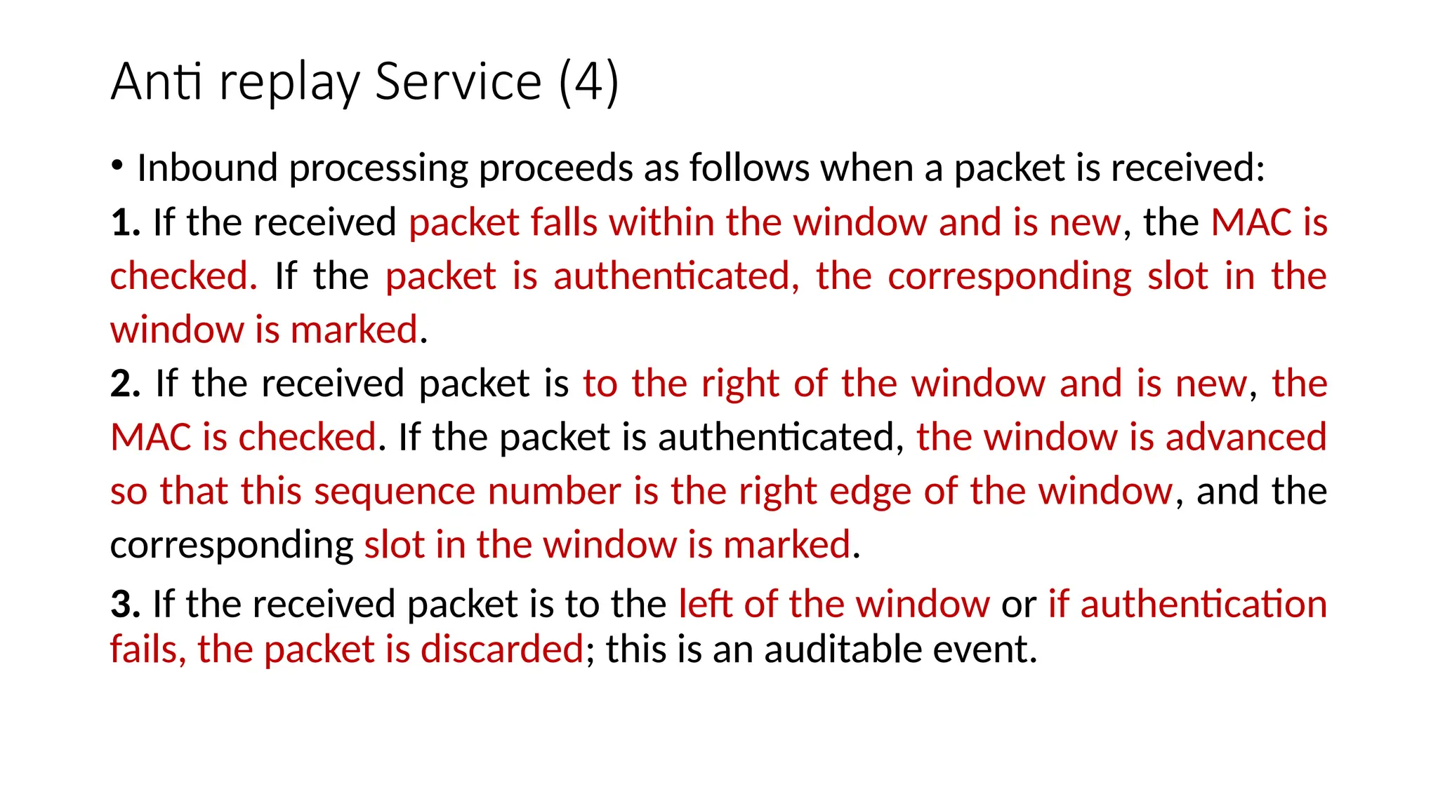 Anti replay Service (4)
• Inbound processing proceeds as follows when a packet is received:
1. If the received packet falls within the window and is new, the MAC is
checked. If the packet is authenticated, the corresponding slot in the
window is marked.
2. If the received packet is to the right of the window and is new, the
MAC is checked. If the packet is authenticated, the window is advanced
so that this sequence number is the right edge of the window, and the
corresponding slot in the window is marked.
3. If the received packet is to the left of the window or if authentication
fails, the packet is discarded; this is an auditable event.
 