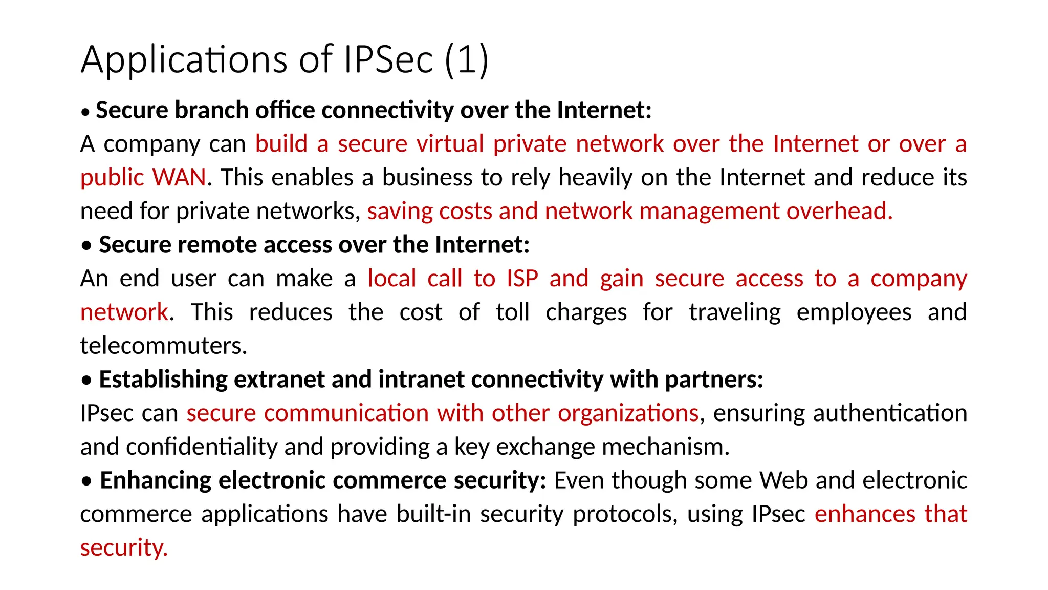 Applications of IPSec (1)
• Secure branch office connectivity over the Internet:
A company can build a secure virtual private network over the Internet or over a
public WAN. This enables a business to rely heavily on the Internet and reduce its
need for private networks, saving costs and network management overhead.
• Secure remote access over the Internet:
An end user can make a local call to ISP and gain secure access to a company
network. This reduces the cost of toll charges for traveling employees and
telecommuters.
• Establishing extranet and intranet connectivity with partners:
IPsec can secure communication with other organizations, ensuring authentication
and confidentiality and providing a key exchange mechanism.
• Enhancing electronic commerce security: Even though some Web and electronic
commerce applications have built-in security protocols, using IPsec enhances that
security.
 