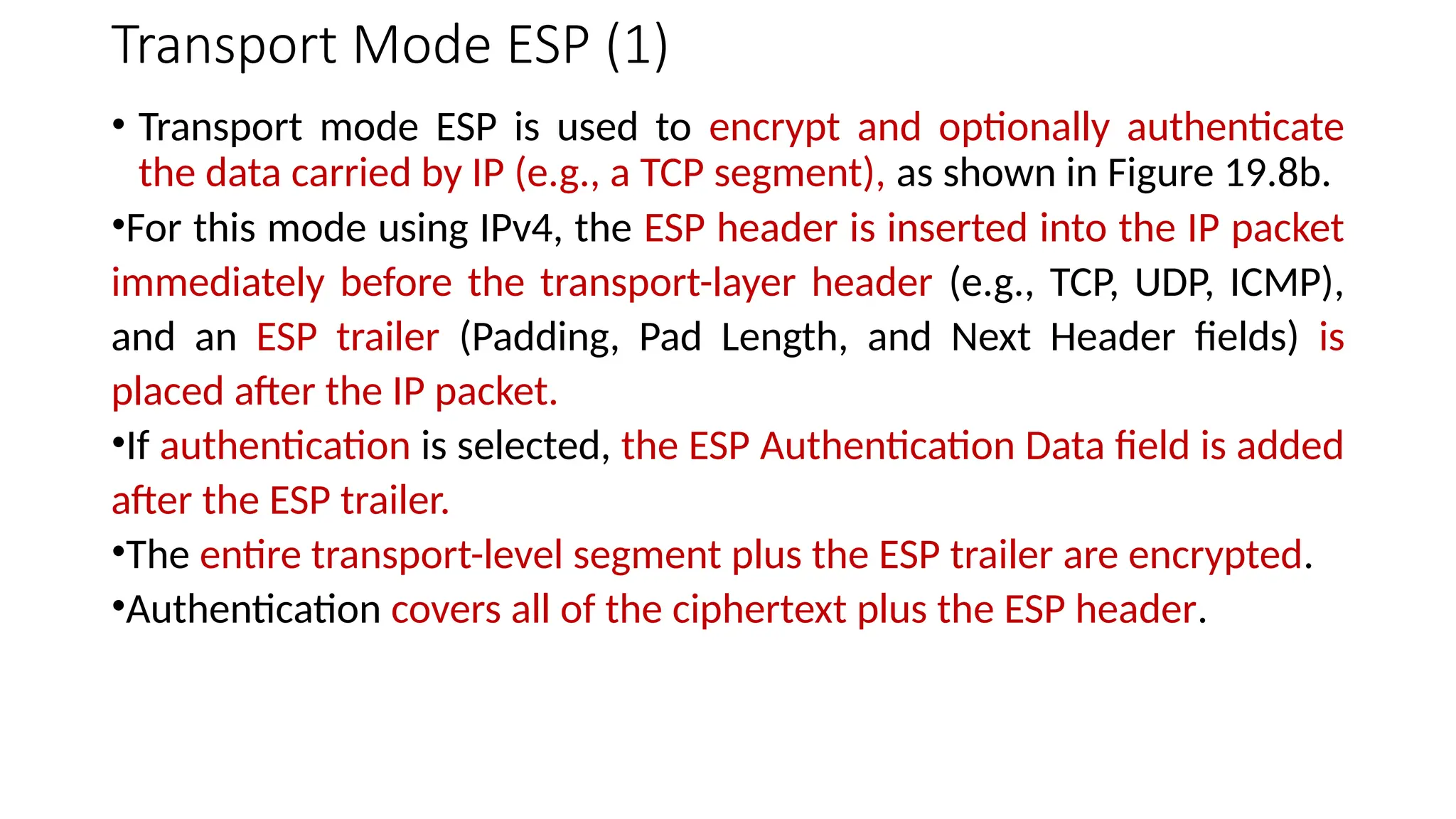 Transport Mode ESP (1)
• Transport mode ESP is used to encrypt and optionally authenticate
the data carried by IP (e.g., a TCP segment), as shown in Figure 19.8b.
•For this mode using IPv4, the ESP header is inserted into the IP packet
immediately before the transport-layer header (e.g., TCP, UDP, ICMP),
and an ESP trailer (Padding, Pad Length, and Next Header fields) is
placed after the IP packet.
•If authentication is selected, the ESP Authentication Data field is added
after the ESP trailer.
•The entire transport-level segment plus the ESP trailer are encrypted.
•Authentication covers all of the ciphertext plus the ESP header.
 