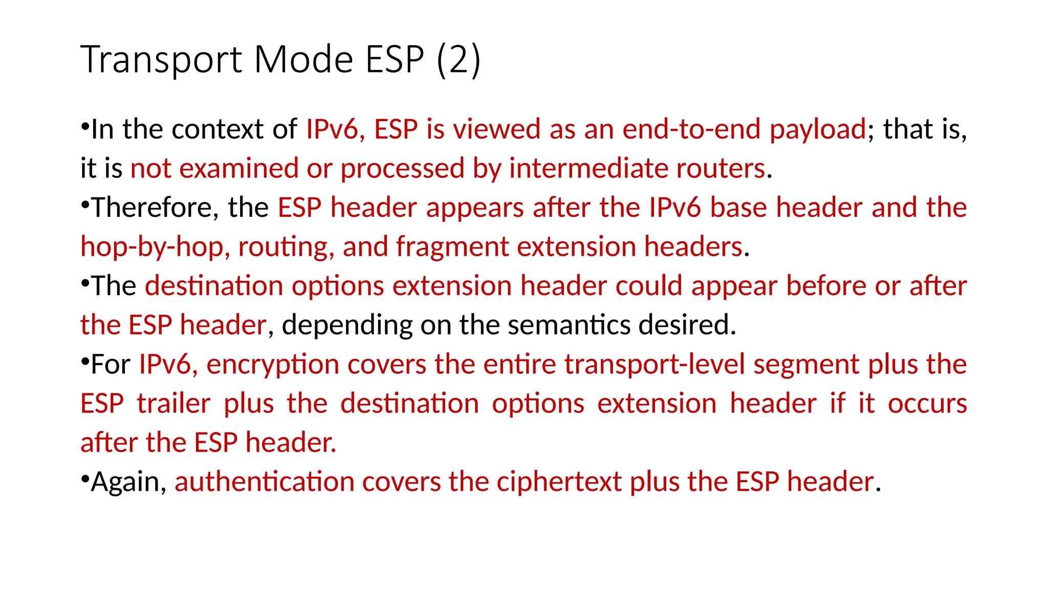 Transport Mode ESP (2)
•In the context of IPv6, ESP is viewed as an end-to-end payload; that is,
it is not examined or processed by intermediate routers.
•Therefore, the ESP header appears after the IPv6 base header and the
hop-by-hop, routing, and fragment extension headers.
•The destination options extension header could appear before or after
the ESP header, depending on the semantics desired.
•For IPv6, encryption covers the entire transport-level segment plus the
ESP trailer plus the destination options extension header if it occurs
after the ESP header.
•Again, authentication covers the ciphertext plus the ESP header.
 