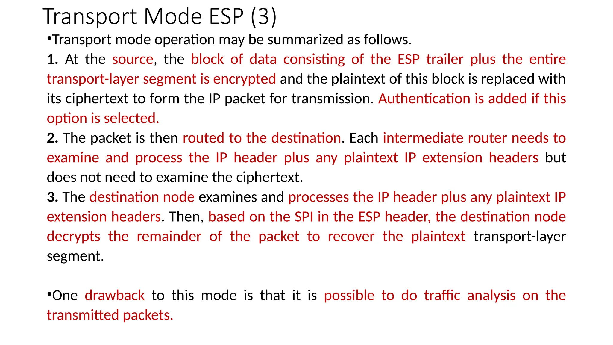 Transport Mode ESP (3)
•Transport mode operation may be summarized as follows.
1. At the source, the block of data consisting of the ESP trailer plus the entire
transport-layer segment is encrypted and the plaintext of this block is replaced with
its ciphertext to form the IP packet for transmission. Authentication is added if this
option is selected.
2. The packet is then routed to the destination. Each intermediate router needs to
examine and process the IP header plus any plaintext IP extension headers but
does not need to examine the ciphertext.
3. The destination node examines and processes the IP header plus any plaintext IP
extension headers. Then, based on the SPI in the ESP header, the destination node
decrypts the remainder of the packet to recover the plaintext transport-layer
segment.
•One drawback to this mode is that it is possible to do traffic analysis on the
transmitted packets.
 