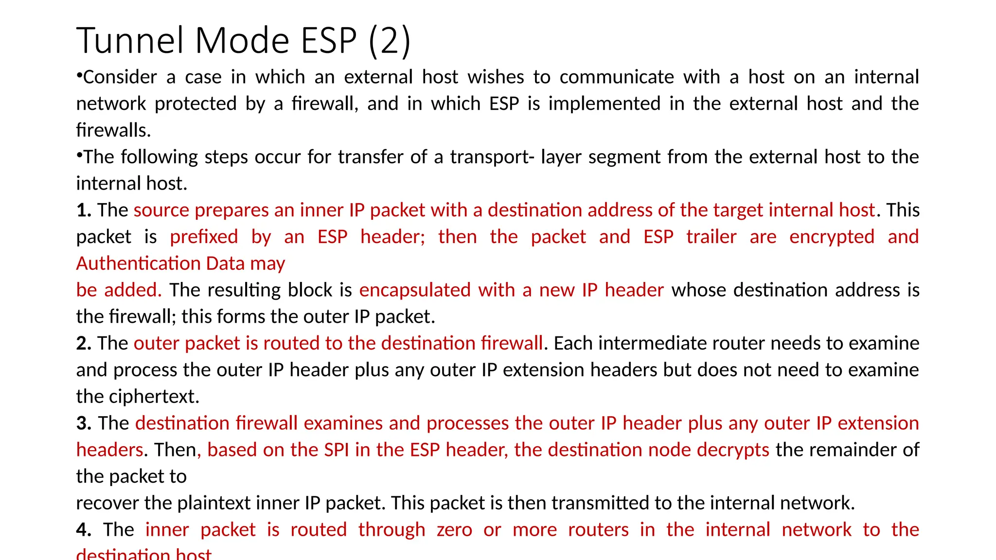 Tunnel Mode ESP (2)
•Consider a case in which an external host wishes to communicate with a host on an internal
network protected by a firewall, and in which ESP is implemented in the external host and the
firewalls.
•The following steps occur for transfer of a transport- layer segment from the external host to the
internal host.
1. The source prepares an inner IP packet with a destination address of the target internal host. This
packet is prefixed by an ESP header; then the packet and ESP trailer are encrypted and
Authentication Data may
be added. The resulting block is encapsulated with a new IP header whose destination address is
the firewall; this forms the outer IP packet.
2. The outer packet is routed to the destination firewall. Each intermediate router needs to examine
and process the outer IP header plus any outer IP extension headers but does not need to examine
the ciphertext.
3. The destination firewall examines and processes the outer IP header plus any outer IP extension
headers. Then, based on the SPI in the ESP header, the destination node decrypts the remainder of
the packet to
recover the plaintext inner IP packet. This packet is then transmitted to the internal network.
4. The inner packet is routed through zero or more routers in the internal network to the
 