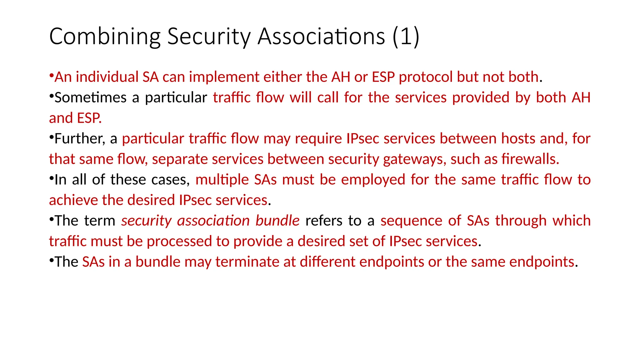 Combining Security Associations (1)
•An individual SA can implement either the AH or ESP protocol but not both.
•Sometimes a particular traffic flow will call for the services provided by both AH
and ESP.
•Further, a particular traffic flow may require IPsec services between hosts and, for
that same flow, separate services between security gateways, such as firewalls.
•In all of these cases, multiple SAs must be employed for the same traffic flow to
achieve the desired IPsec services.
•The term security association bundle refers to a sequence of SAs through which
traffic must be processed to provide a desired set of IPsec services.
•The SAs in a bundle may terminate at different endpoints or the same endpoints.
 