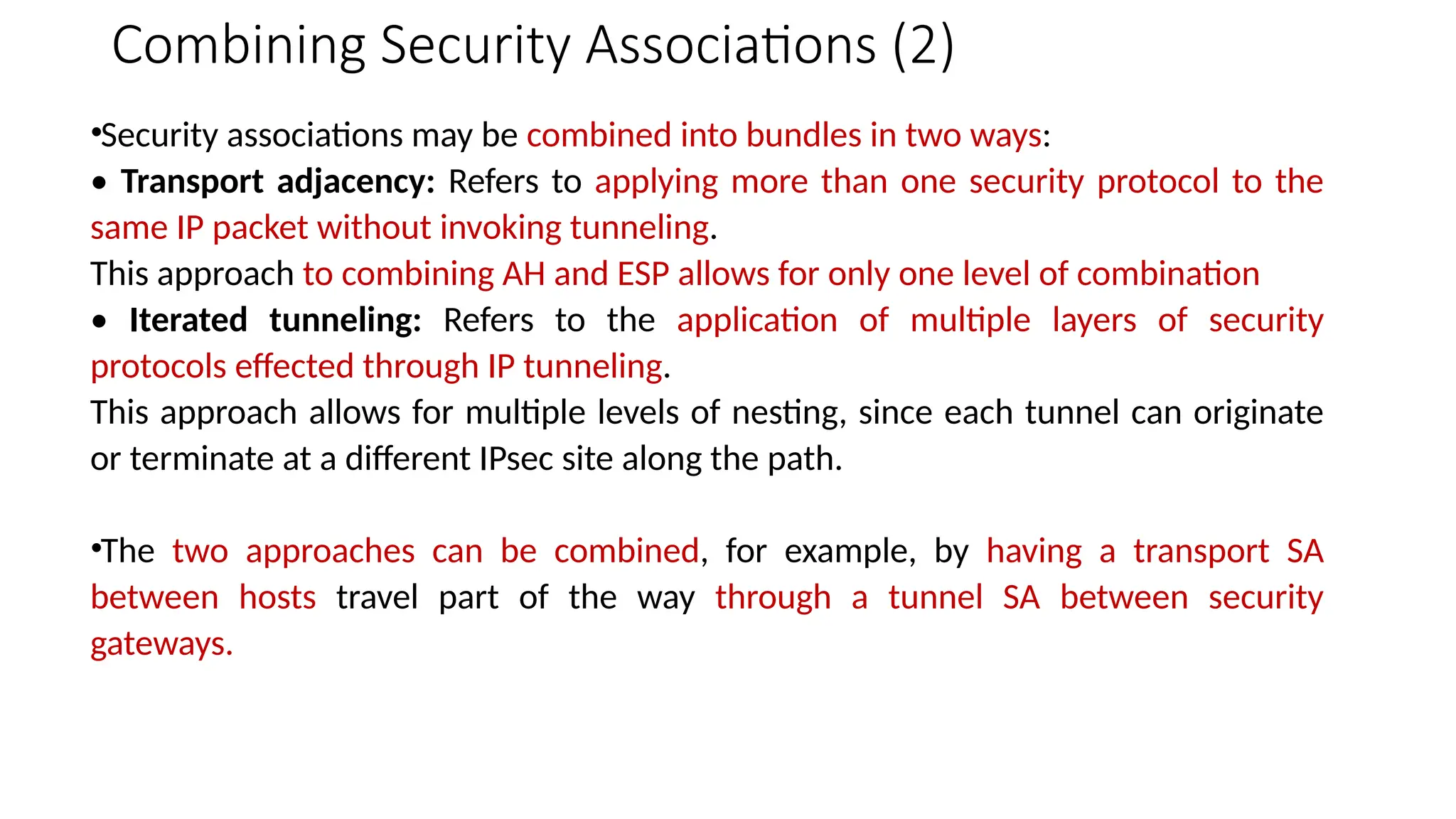 Combining Security Associations (2)
•Security associations may be combined into bundles in two ways:
• Transport adjacency: Refers to applying more than one security protocol to the
same IP packet without invoking tunneling.
This approach to combining AH and ESP allows for only one level of combination
• Iterated tunneling: Refers to the application of multiple layers of security
protocols effected through IP tunneling.
This approach allows for multiple levels of nesting, since each tunnel can originate
or terminate at a different IPsec site along the path.
•The two approaches can be combined, for example, by having a transport SA
between hosts travel part of the way through a tunnel SA between security
gateways.
 