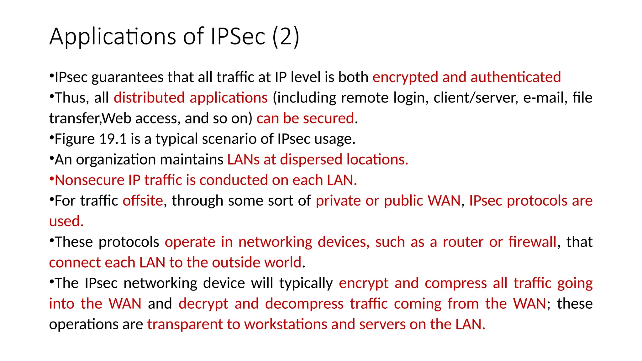 Applications of IPSec (2)
•IPsec guarantees that all traffic at IP level is both encrypted and authenticated
•Thus, all distributed applications (including remote login, client/server, e-mail, file
transfer,Web access, and so on) can be secured.
•Figure 19.1 is a typical scenario of IPsec usage.
•An organization maintains LANs at dispersed locations.
•Nonsecure IP traffic is conducted on each LAN.
•For traffic offsite, through some sort of private or public WAN, IPsec protocols are
used.
•These protocols operate in networking devices, such as a router or firewall, that
connect each LAN to the outside world.
•The IPsec networking device will typically encrypt and compress all traffic going
into the WAN and decrypt and decompress traffic coming from the WAN; these
operations are transparent to workstations and servers on the LAN.
 