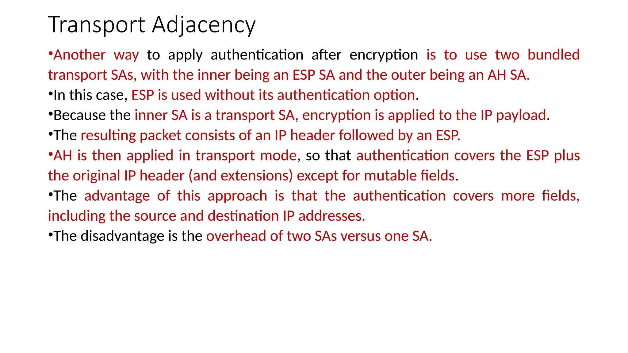 Transport Adjacency
•Another way to apply authentication after encryption is to use two bundled
transport SAs, with the inner being an ESP SA and the outer being an AH SA.
•In this case, ESP is used without its authentication option.
•Because the inner SA is a transport SA, encryption is applied to the IP payload.
•The resulting packet consists of an IP header followed by an ESP.
•AH is then applied in transport mode, so that authentication covers the ESP plus
the original IP header (and extensions) except for mutable fields.
•The advantage of this approach is that the authentication covers more fields,
including the source and destination IP addresses.
•The disadvantage is the overhead of two SAs versus one SA.
 