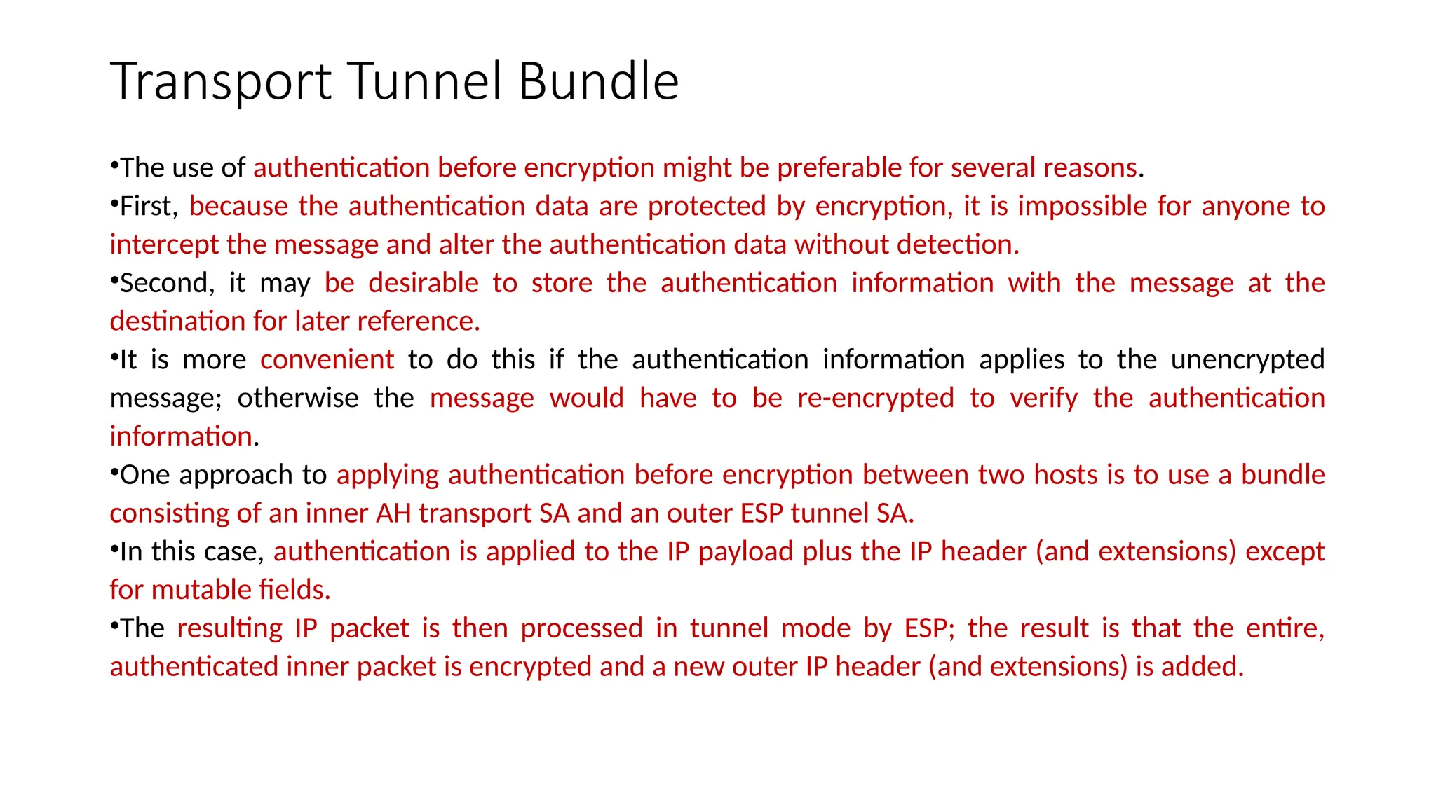 Transport Tunnel Bundle
•The use of authentication before encryption might be preferable for several reasons.
•First, because the authentication data are protected by encryption, it is impossible for anyone to
intercept the message and alter the authentication data without detection.
•Second, it may be desirable to store the authentication information with the message at the
destination for later reference.
•It is more convenient to do this if the authentication information applies to the unencrypted
message; otherwise the message would have to be re-encrypted to verify the authentication
information.
•One approach to applying authentication before encryption between two hosts is to use a bundle
consisting of an inner AH transport SA and an outer ESP tunnel SA.
•In this case, authentication is applied to the IP payload plus the IP header (and extensions) except
for mutable fields.
•The resulting IP packet is then processed in tunnel mode by ESP; the result is that the entire,
authenticated inner packet is encrypted and a new outer IP header (and extensions) is added.
 
