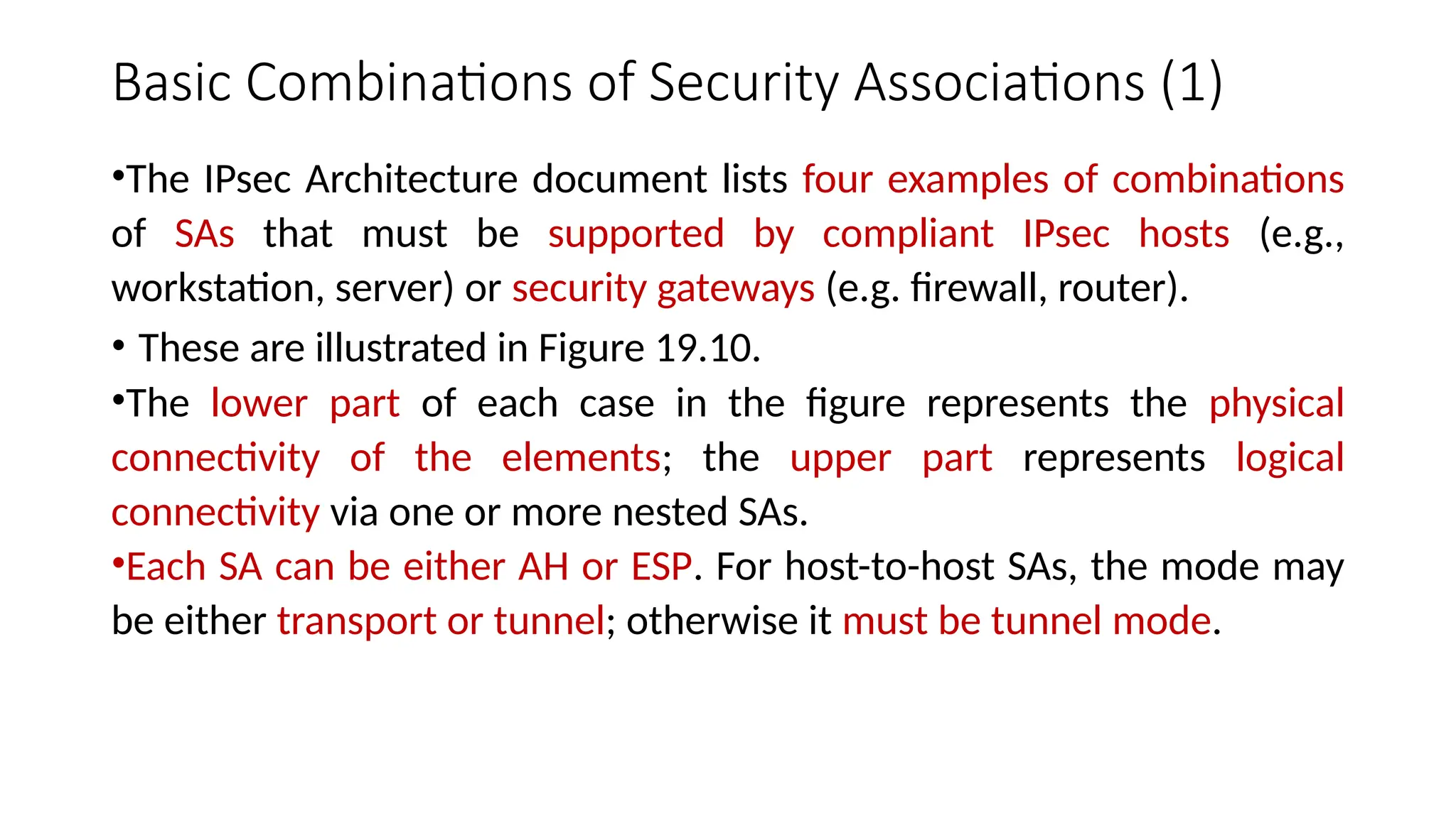 Basic Combinations of Security Associations (1)
•The IPsec Architecture document lists four examples of combinations
of SAs that must be supported by compliant IPsec hosts (e.g.,
workstation, server) or security gateways (e.g. firewall, router).
• These are illustrated in Figure 19.10.
•The lower part of each case in the figure represents the physical
connectivity of the elements; the upper part represents logical
connectivity via one or more nested SAs.
•Each SA can be either AH or ESP. For host-to-host SAs, the mode may
be either transport or tunnel; otherwise it must be tunnel mode.
 