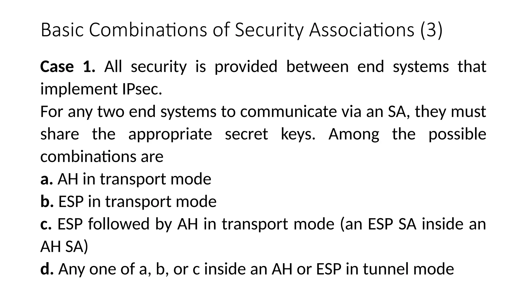 Basic Combinations of Security Associations (3)
Case 1. All security is provided between end systems that
implement IPsec.
For any two end systems to communicate via an SA, they must
share the appropriate secret keys. Among the possible
combinations are
a. AH in transport mode
b. ESP in transport mode
c. ESP followed by AH in transport mode (an ESP SA inside an
AH SA)
d. Any one of a, b, or c inside an AH or ESP in tunnel mode
 