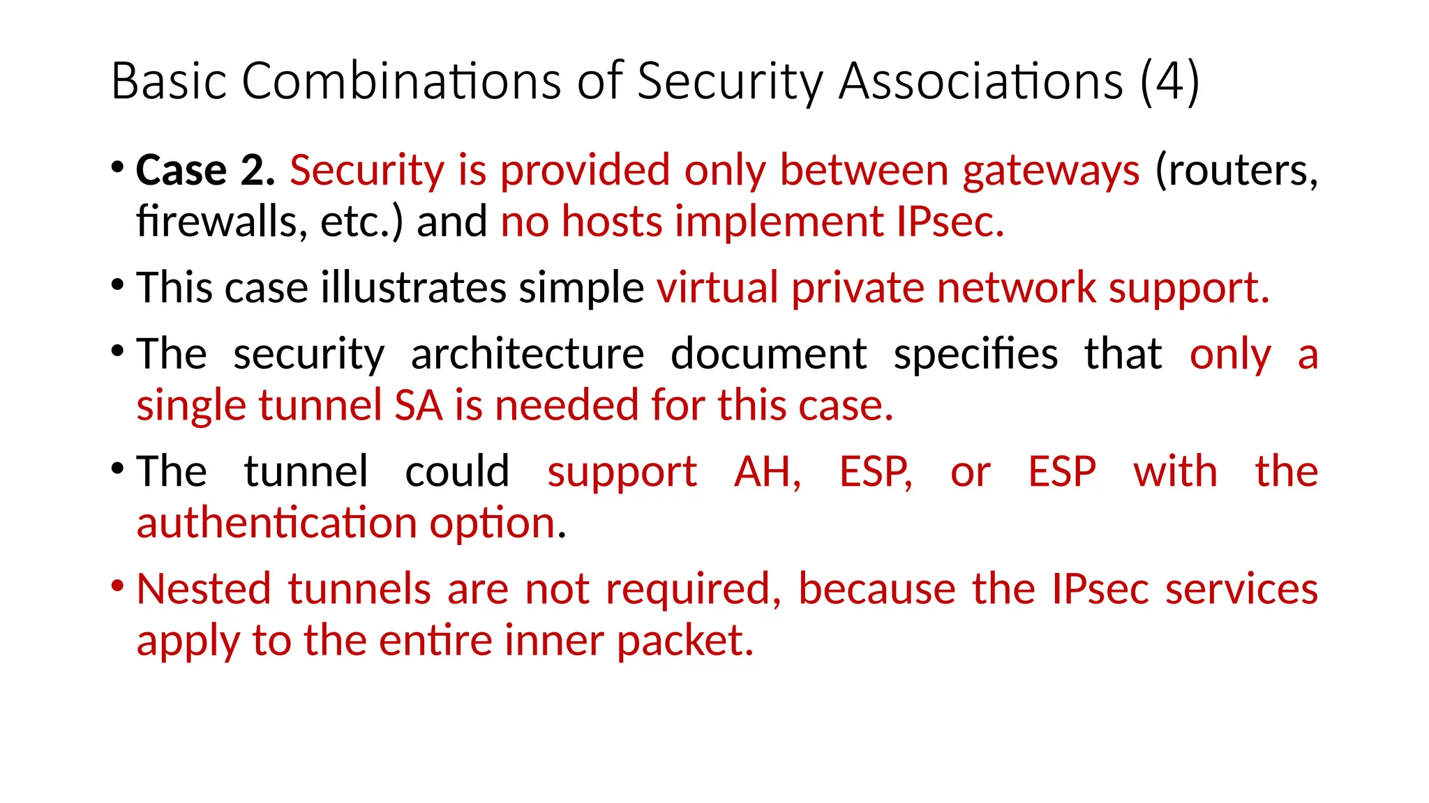 Basic Combinations of Security Associations (4)
• Case 2. Security is provided only between gateways (routers,
firewalls, etc.) and no hosts implement IPsec.
• This case illustrates simple virtual private network support.
• The security architecture document specifies that only a
single tunnel SA is needed for this case.
• The tunnel could support AH, ESP, or ESP with the
authentication option.
• Nested tunnels are not required, because the IPsec services
apply to the entire inner packet.
 