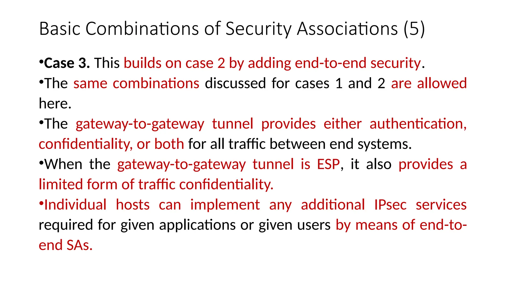 Basic Combinations of Security Associations (5)
•Case 3. This builds on case 2 by adding end-to-end security.
•The same combinations discussed for cases 1 and 2 are allowed
here.
•The gateway-to-gateway tunnel provides either authentication,
confidentiality, or both for all traffic between end systems.
•When the gateway-to-gateway tunnel is ESP, it also provides a
limited form of traffic confidentiality.
•Individual hosts can implement any additional IPsec services
required for given applications or given users by means of end-to-
end SAs.
 