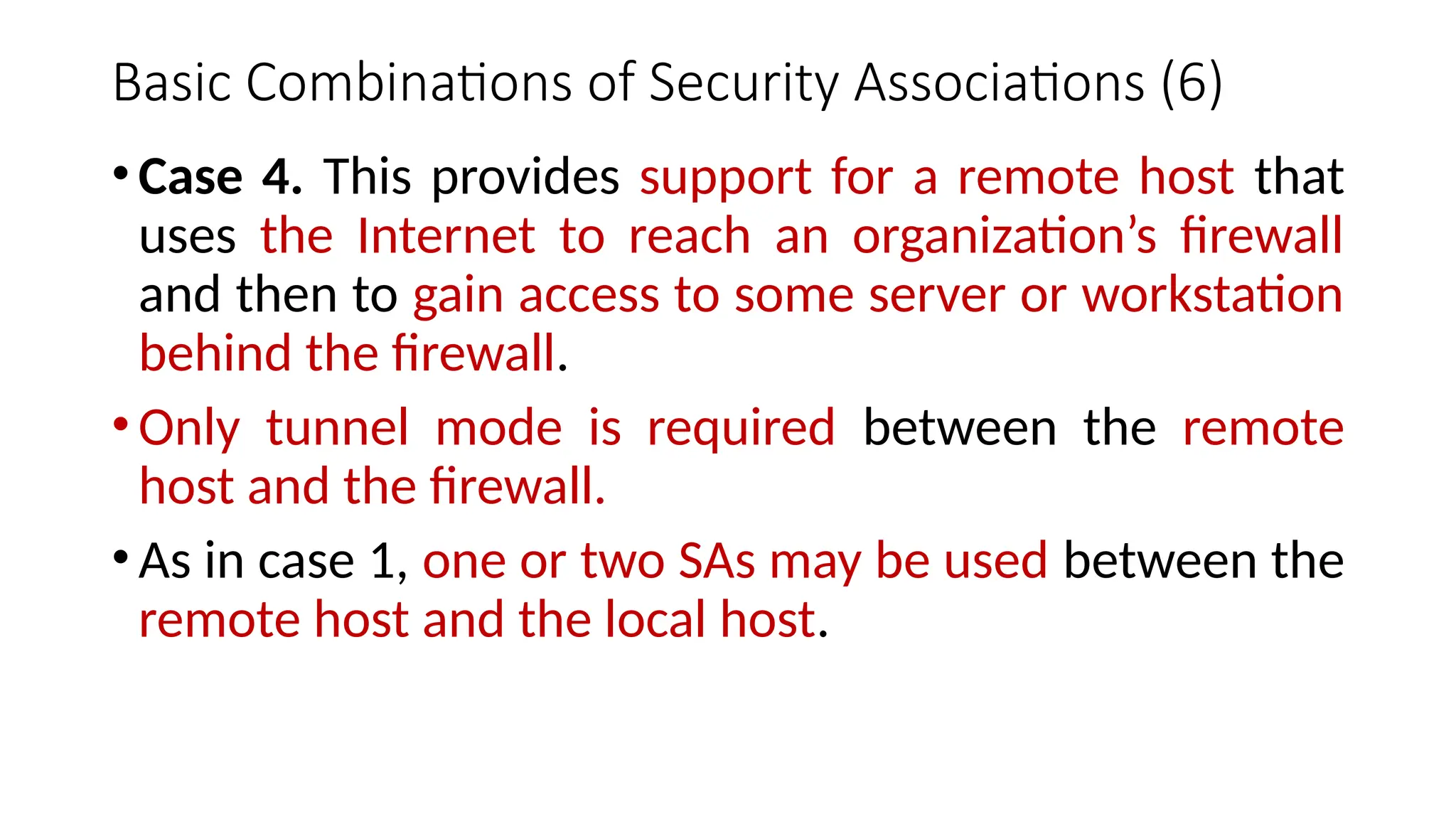 Basic Combinations of Security Associations (6)
•Case 4. This provides support for a remote host that
uses the Internet to reach an organization’s firewall
and then to gain access to some server or workstation
behind the firewall.
•Only tunnel mode is required between the remote
host and the firewall.
•As in case 1, one or two SAs may be used between the
remote host and the local host.
 