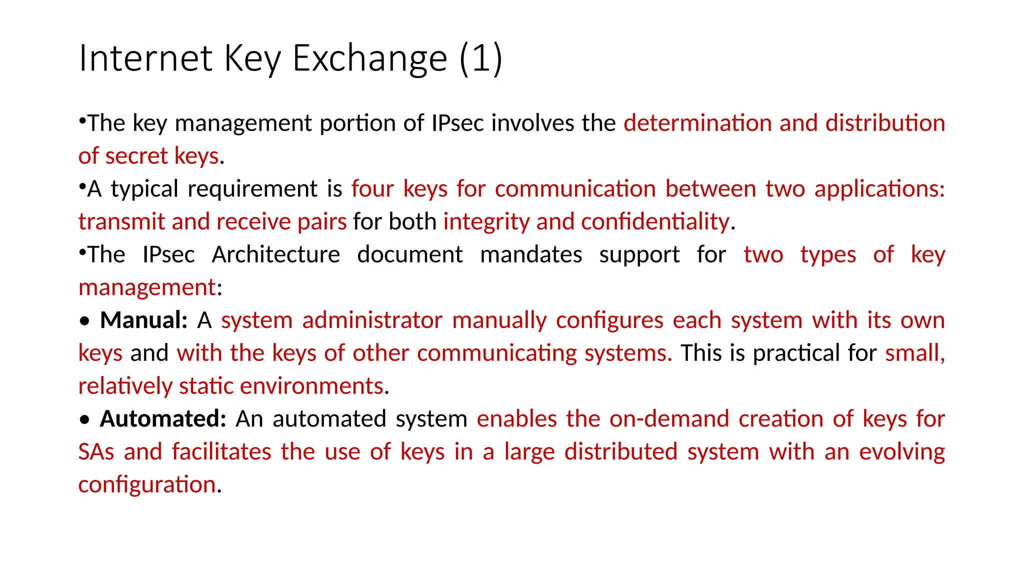 Internet Key Exchange (1)
•The key management portion of IPsec involves the determination and distribution
of secret keys.
•A typical requirement is four keys for communication between two applications:
transmit and receive pairs for both integrity and confidentiality.
•The IPsec Architecture document mandates support for two types of key
management:
• Manual: A system administrator manually configures each system with its own
keys and with the keys of other communicating systems. This is practical for small,
relatively static environments.
• Automated: An automated system enables the on-demand creation of keys for
SAs and facilitates the use of keys in a large distributed system with an evolving
configuration.
 