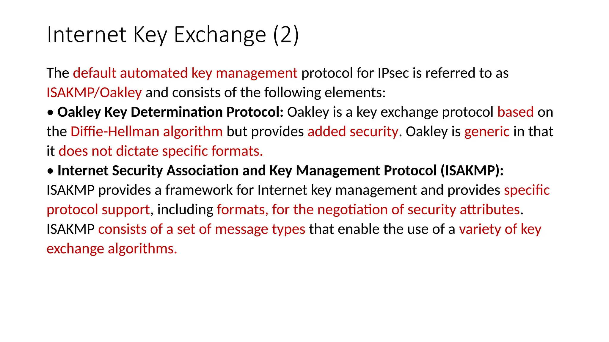 Internet Key Exchange (2)
The default automated key management protocol for IPsec is referred to as
ISAKMP/Oakley and consists of the following elements:
• Oakley Key Determination Protocol: Oakley is a key exchange protocol based on
the Diffie-Hellman algorithm but provides added security. Oakley is generic in that
it does not dictate specific formats.
• Internet Security Association and Key Management Protocol (ISAKMP):
ISAKMP provides a framework for Internet key management and provides specific
protocol support, including formats, for the negotiation of security attributes.
ISAKMP consists of a set of message types that enable the use of a variety of key
exchange algorithms.
 