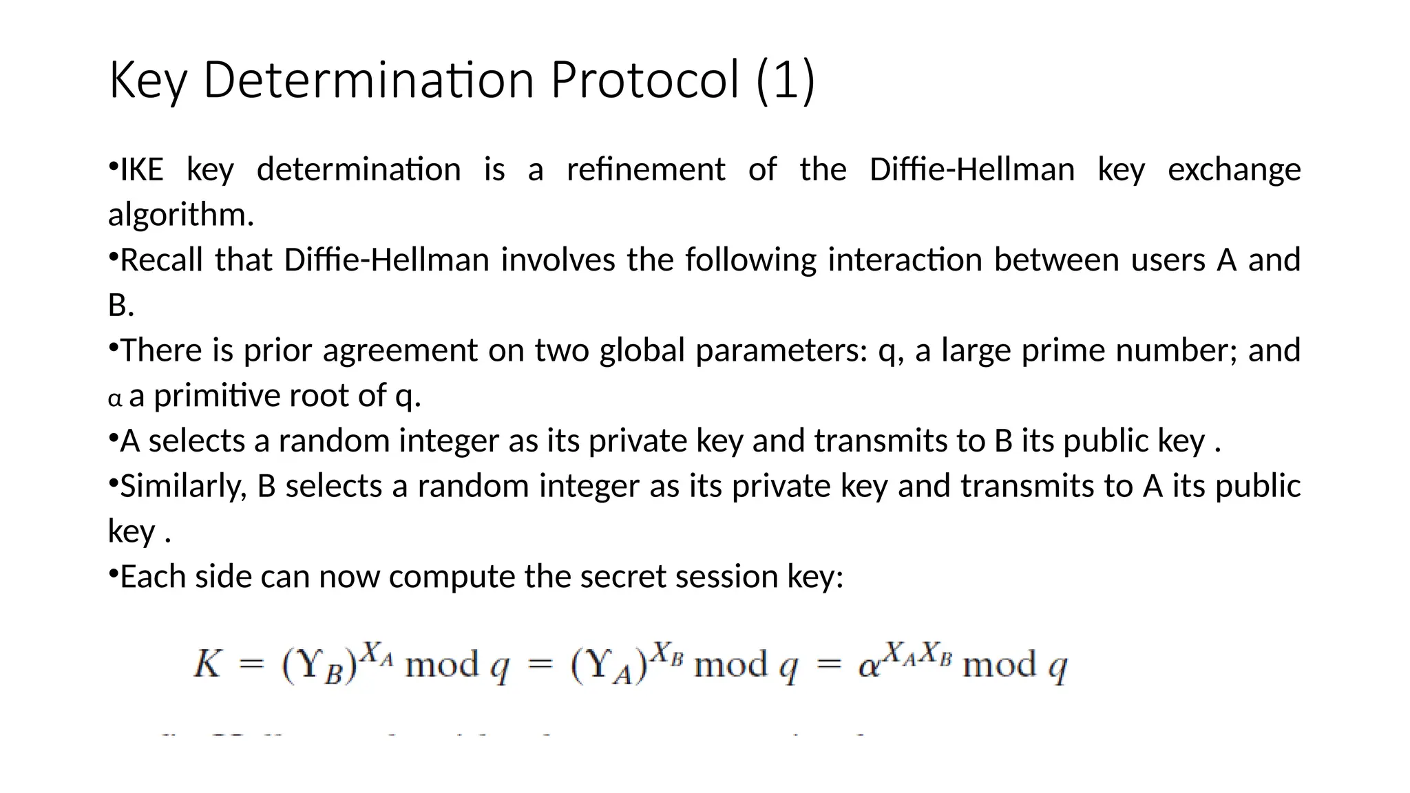 Key Determination Protocol (1)
•IKE key determination is a refinement of the Diffie-Hellman key exchange
algorithm.
•Recall that Diffie-Hellman involves the following interaction between users A and
B.
•There is prior agreement on two global parameters: q, a large prime number; and
α a primitive root of q.
•A selects a random integer as its private key and transmits to B its public key .
•Similarly, B selects a random integer as its private key and transmits to A its public
key .
•Each side can now compute the secret session key:
 